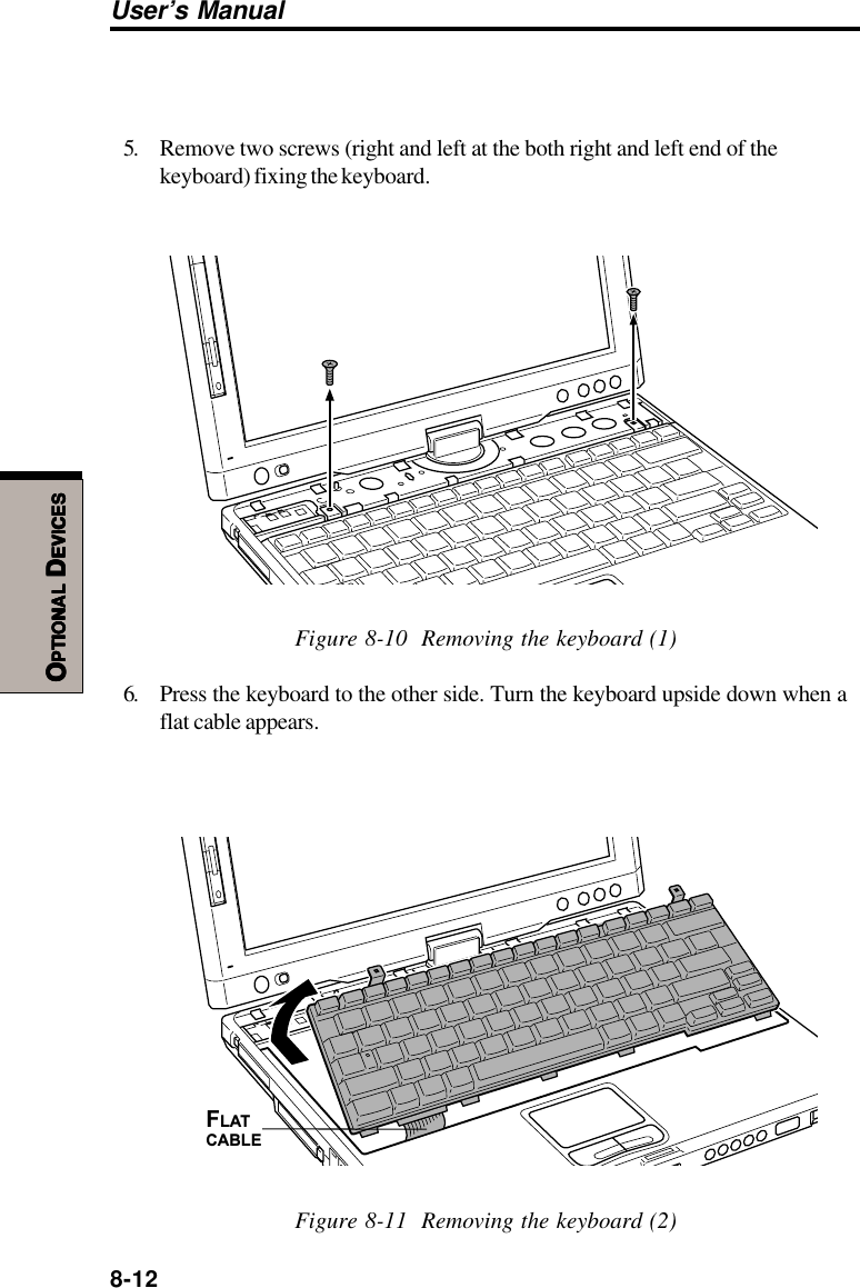 8-12User’s ManualOOOOOPTIONALPTIONALPTIONALPTIONALPTIONAL D D D D DEVICESEVICESEVICESEVICESEVICES5. Remove two screws (right and left at the both right and left end of thekeyboard) fixing the keyboard.Figure 8-10  Removing the keyboard (1)6. Press the keyboard to the other side. Turn the keyboard upside down when aflat cable appears.FLATCABLEFigure 8-11  Removing the keyboard (2)