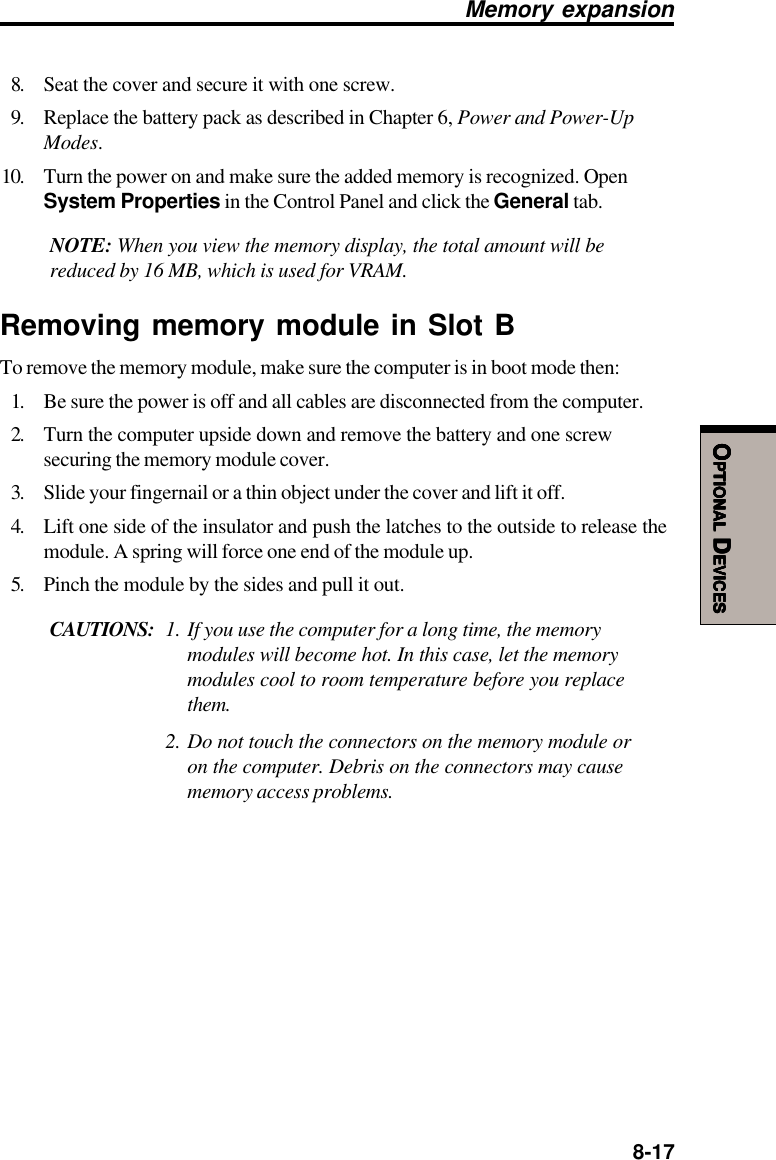  8-17OOOOOPTIONALPTIONALPTIONALPTIONALPTIONAL D D D D DEVICESEVICESEVICESEVICESEVICES8. Seat the cover and secure it with one screw.9. Replace the battery pack as described in Chapter 6, Power and Power-UpModes.10. Turn the power on and make sure the added memory is recognized. OpenSystem Properties in the Control Panel and click the General tab.NOTE: When you view the memory display, the total amount will bereduced by 16 MB, which is used for VRAM.Removing memory module in Slot BTo remove the memory module, make sure the computer is in boot mode then:1. Be sure the power is off and all cables are disconnected from the computer.2. Turn the computer upside down and remove the battery and one screwsecuring the memory module cover.3. Slide your fingernail or a thin object under the cover and lift it off.4. Lift one side of the insulator and push the latches to the outside to release themodule. A spring will force one end of the module up.5. Pinch the module by the sides and pull it out.CAUTIONS: 1. If you use the computer for a long time, the memorymodules will become hot. In this case, let the memorymodules cool to room temperature before you replacethem.2. Do not touch the connectors on the memory module oron the computer. Debris on the connectors may causememory access problems.Memory expansion