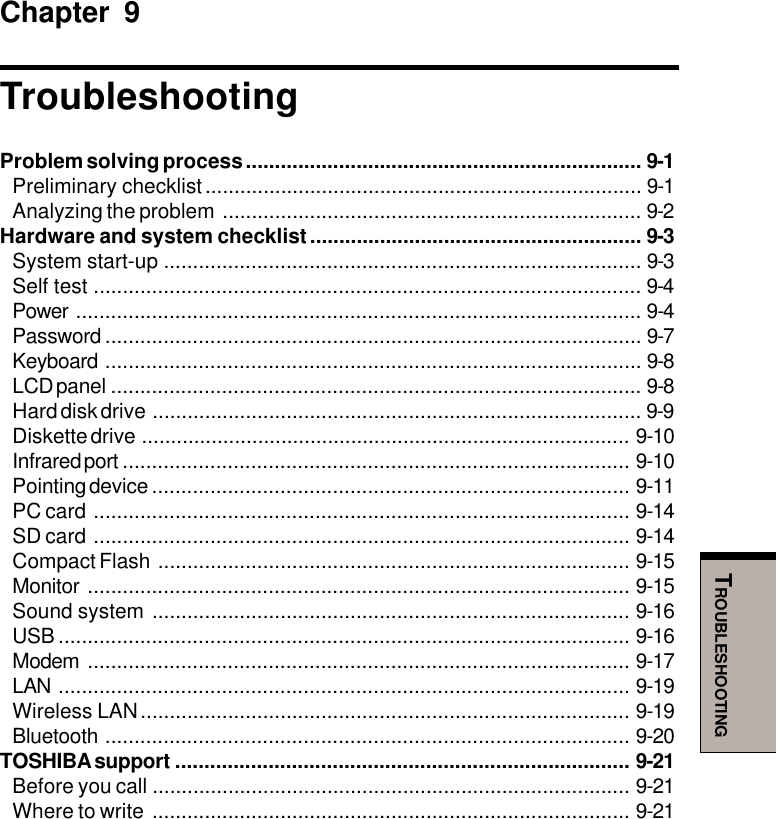 TROUBLESHOOTINGChapter 9TroubleshootingProblem solving process .................................................................... 9-1Preliminary checklist........................................................................... 9-1Analyzing the problem ........................................................................ 9-2Hardware and system checklist......................................................... 9-3System start-up .................................................................................. 9-3Self test .............................................................................................. 9-4Power ................................................................................................. 9-4Password ............................................................................................ 9-7Keyboard ............................................................................................ 9-8LCD panel ........................................................................................... 9-8Hard disk drive .................................................................................... 9-9Diskette drive .................................................................................... 9-10Infrared port ....................................................................................... 9-10Pointing device .................................................................................. 9-11PC card ............................................................................................ 9-14SD card ............................................................................................ 9-14Compact Flash ................................................................................. 9-15Monitor ............................................................................................. 9-15Sound system .................................................................................. 9-16USB .................................................................................................. 9-16Modem ............................................................................................. 9-17LAN .................................................................................................. 9-19Wireless LAN.................................................................................... 9-19Bluetooth .......................................................................................... 9-20TOSHIBA support .............................................................................. 9-21Before you call .................................................................................. 9-21Where to write .................................................................................. 9-21