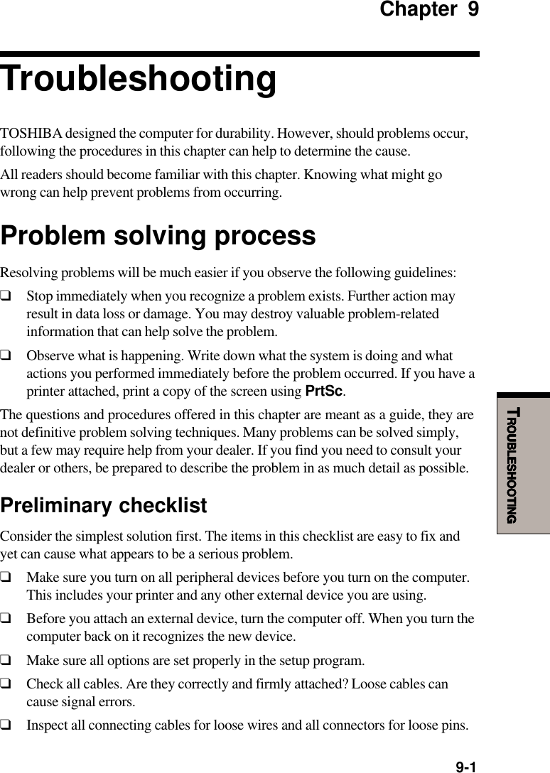   9-1TTTTTROUBLESHOOTINGROUBLESHOOTINGROUBLESHOOTINGROUBLESHOOTINGROUBLESHOOTINGChapter 9TroubleshootingTOSHIBA designed the computer for durability. However, should problems occur,following the procedures in this chapter can help to determine the cause.All readers should become familiar with this chapter. Knowing what might gowrong can help prevent problems from occurring.Problem solving processResolving problems will be much easier if you observe the following guidelines:❑Stop immediately when you recognize a problem exists. Further action mayresult in data loss or damage. You may destroy valuable problem-relatedinformation that can help solve the problem.❑Observe what is happening. Write down what the system is doing and whatactions you performed immediately before the problem occurred. If you have aprinter attached, print a copy of the screen using PrtSc.The questions and procedures offered in this chapter are meant as a guide, they arenot definitive problem solving techniques. Many problems can be solved simply,but a few may require help from your dealer. If you find you need to consult yourdealer or others, be prepared to describe the problem in as much detail as possible.Preliminary checklistConsider the simplest solution first. The items in this checklist are easy to fix andyet can cause what appears to be a serious problem.❑Make sure you turn on all peripheral devices before you turn on the computer.This includes your printer and any other external device you are using.❑Before you attach an external device, turn the computer off. When you turn thecomputer back on it recognizes the new device.❑Make sure all options are set properly in the setup program.❑Check all cables. Are they correctly and firmly attached? Loose cables cancause signal errors.❑Inspect all connecting cables for loose wires and all connectors for loose pins.