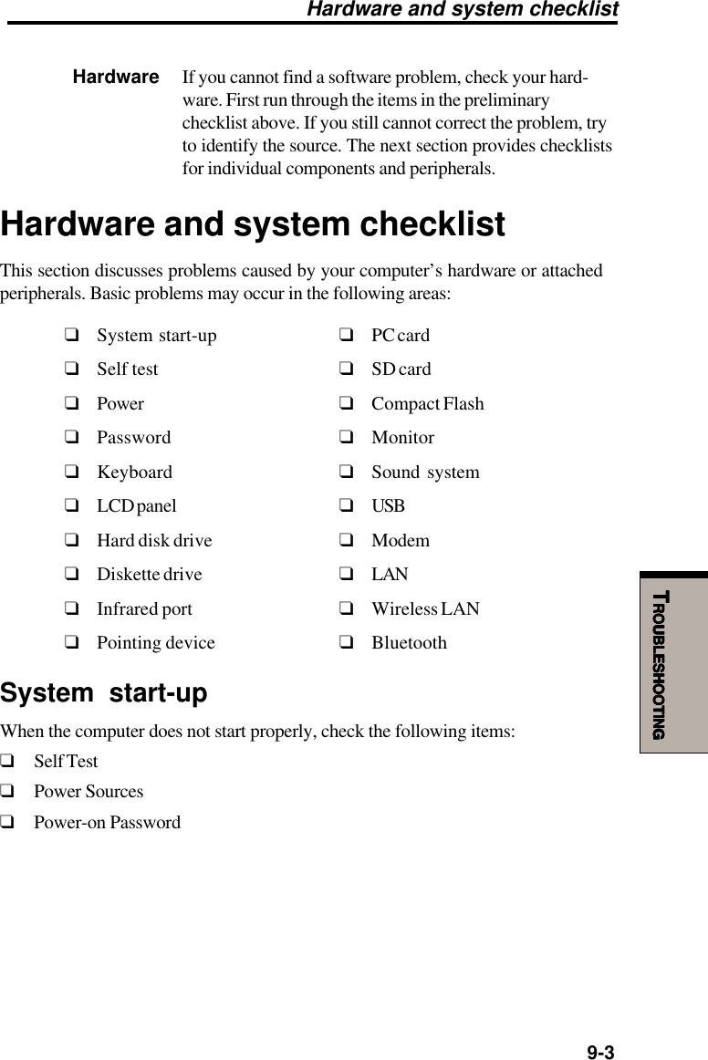   9-3TTTTTROUBLESHOOTINGROUBLESHOOTINGROUBLESHOOTINGROUBLESHOOTINGROUBLESHOOTINGHardware If you cannot find a software problem, check your hard-ware. First run through the items in the preliminarychecklist above. If you still cannot correct the problem, tryto identify the source. The next section provides checklistsfor individual components and peripherals.Hardware and system checklistThis section discusses problems caused by your computer’s hardware or attachedperipherals. Basic problems may occur in the following areas:❑System start-up ❑PC card❑Self test ❑SD card❑Power ❑Compact Flash❑Password ❑Monitor❑Keyboard ❑Sound system❑LCD panel ❑USB❑Hard disk drive ❑Modem❑Diskette drive ❑LAN❑Infrared port ❑Wireless LAN❑Pointing device ❑BluetoothSystem start-upWhen the computer does not start properly, check the following items:❑Self Test❑Power Sources❑Power-on PasswordHardware and system checklist