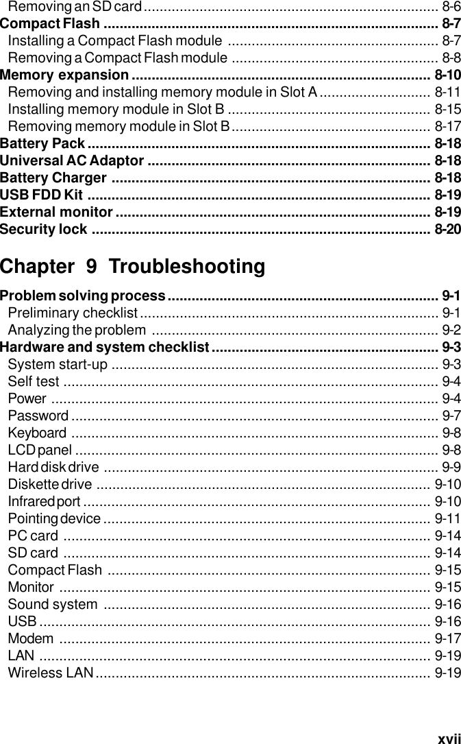   xviiRemoving an SD card.......................................................................... 8-6Compact Flash .................................................................................... 8-7Installing a Compact Flash module ..................................................... 8-7Removing a Compact Flash module .................................................... 8-8Memory expansion ........................................................................... 8-10Removing and installing memory module in Slot A............................ 8-11Installing memory module in Slot B ................................................... 8-15Removing memory module in Slot B.................................................. 8-17Battery Pack...................................................................................... 8-18Universal AC Adaptor ....................................................................... 8-18Battery Charger ................................................................................ 8-18USB FDD Kit ...................................................................................... 8-19External monitor ............................................................................... 8-19Security lock ..................................................................................... 8-20Chapter 9 TroubleshootingProblem solving process .................................................................... 9-1Preliminary checklist........................................................................... 9-1Analyzing the problem ........................................................................ 9-2Hardware and system checklist......................................................... 9-3System start-up .................................................................................. 9-3Self test .............................................................................................. 9-4Power ................................................................................................. 9-4Password ............................................................................................ 9-7Keyboard ............................................................................................ 9-8LCD panel ........................................................................................... 9-8Hard disk drive .................................................................................... 9-9Diskette drive .................................................................................... 9-10Infrared port ....................................................................................... 9-10Pointing device .................................................................................. 9-11PC card ............................................................................................ 9-14SD card ............................................................................................ 9-14Compact Flash ................................................................................. 9-15Monitor ............................................................................................. 9-15Sound system .................................................................................. 9-16USB .................................................................................................. 9-16Modem ............................................................................................. 9-17LAN .................................................................................................. 9-19Wireless LAN.................................................................................... 9-19