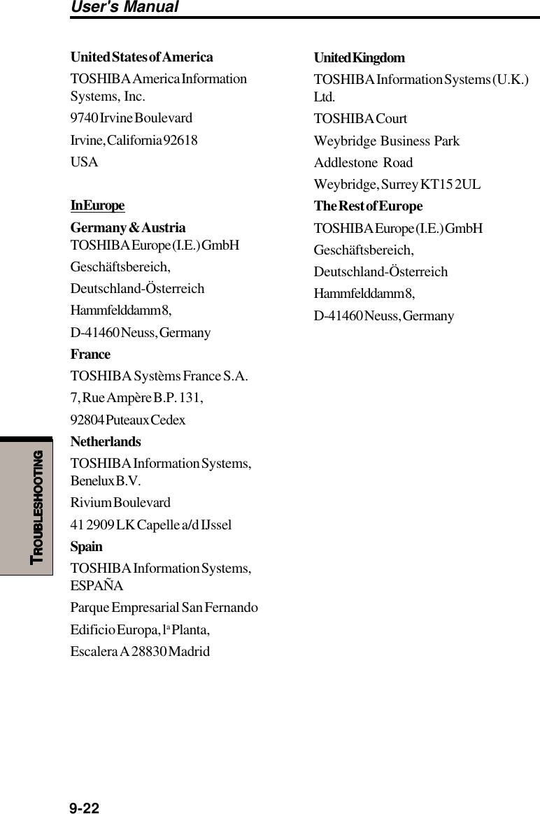 User&apos;s Manual9-22TTTTTROUBLESHOOTINGROUBLESHOOTINGROUBLESHOOTINGROUBLESHOOTINGROUBLESHOOTINGUnited States of AmericaTOSHIBA America InformationSystems, Inc.9740 Irvine BoulevardIrvine, California 92618USAIn EuropeGermany &amp; AustriaTOSHIBA Europe (I.E.) GmbHGeschäftsbereich,Deutschland-ÖsterreichHammfelddamm 8,D-41460 Neuss, GermanyFranceTOSHIBA Systèms France S.A.7, Rue Ampère B.P. 131,92804 Puteaux CedexNetherlandsTOSHIBA Information Systems,Benelux B.V.Rivium Boulevard41 2909 LK Capelle a/d IJsselSpainTOSHIBA Information Systems,ESPAÑAParque Empresarial San FernandoEdificio Europa, la Planta,Escalera A 28830 MadridUnited KingdomTOSHIBA Information Systems (U.K.)Ltd.TOSHIBA CourtWeybridge Business ParkAddlestone RoadWeybridge, Surrey KT15 2ULThe Rest of EuropeTOSHIBA Europe (I.E.) GmbHGeschäftsbereich,Deutschland-ÖsterreichHammfelddamm 8,D-41460 Neuss, Germany