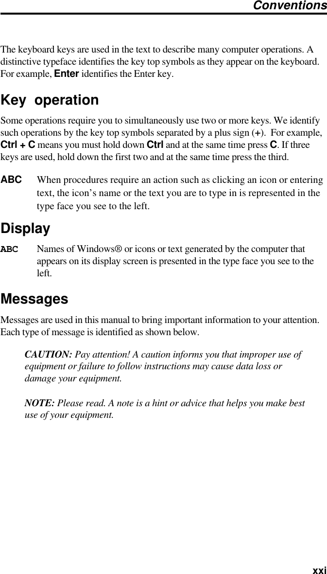   xxiThe keyboard keys are used in the text to describe many computer operations. Adistinctive typeface identifies the key top symbols as they appear on the keyboard.For example, Enter identifies the Enter key.Key operationSome operations require you to simultaneously use two or more keys. We identifysuch operations by the key top symbols separated by a plus sign (+).  For example,Ctrl + C means you must hold down Ctrl and at the same time press C. If threekeys are used, hold down the first two and at the same time press the third.ABC When procedures require an action such as clicking an icon or enteringtext, the icon’s name or the text you are to type in is represented in thetype face you see to the left.DisplayABC Names of Windows® or icons or text generated by the computer thatappears on its display screen is presented in the type face you see to theleft.MessagesMessages are used in this manual to bring important information to your attention.Each type of message is identified as shown below.CAUTION: Pay attention! A caution informs you that improper use ofequipment or failure to follow instructions may cause data loss ordamage your equipment.NOTE: Please read. A note is a hint or advice that helps you make bestuse of your equipment.Conventions