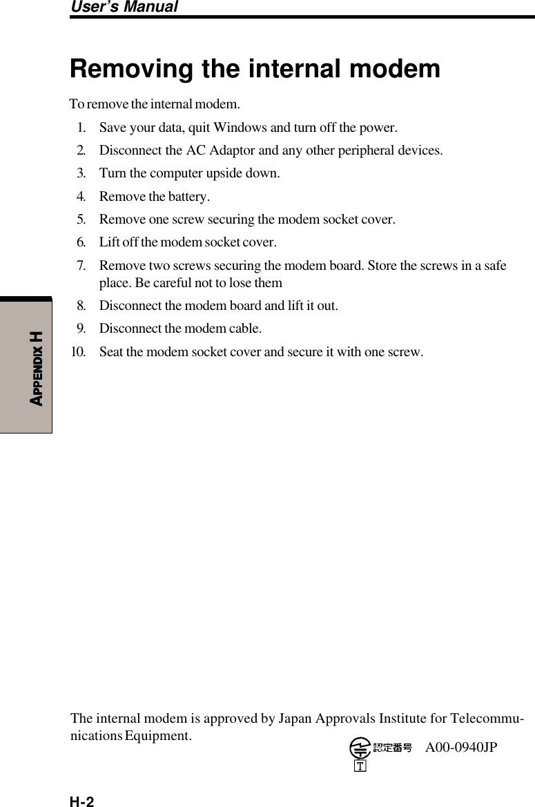 H-2User’s ManualAAAAAPPENDIXPPENDIXPPENDIXPPENDIXPPENDIX H H H H HRemoving the internal modemTo remove the internal modem.1. Save your data, quit Windows and turn off the power.2. Disconnect the AC Adaptor and any other peripheral devices.3. Turn the computer upside down.4. Remove the battery.5. Remove one screw securing the modem socket cover.6. Lift off the modem socket cover.7. Remove two screws securing the modem board. Store the screws in a safeplace. Be careful not to lose them8. Disconnect the modem board and lift it out.9. Disconnect the modem cable.10. Seat the modem socket cover and secure it with one screw.The internal modem is approved by Japan Approvals Institute for Telecommu-nications Equipment. A00-0940JP
