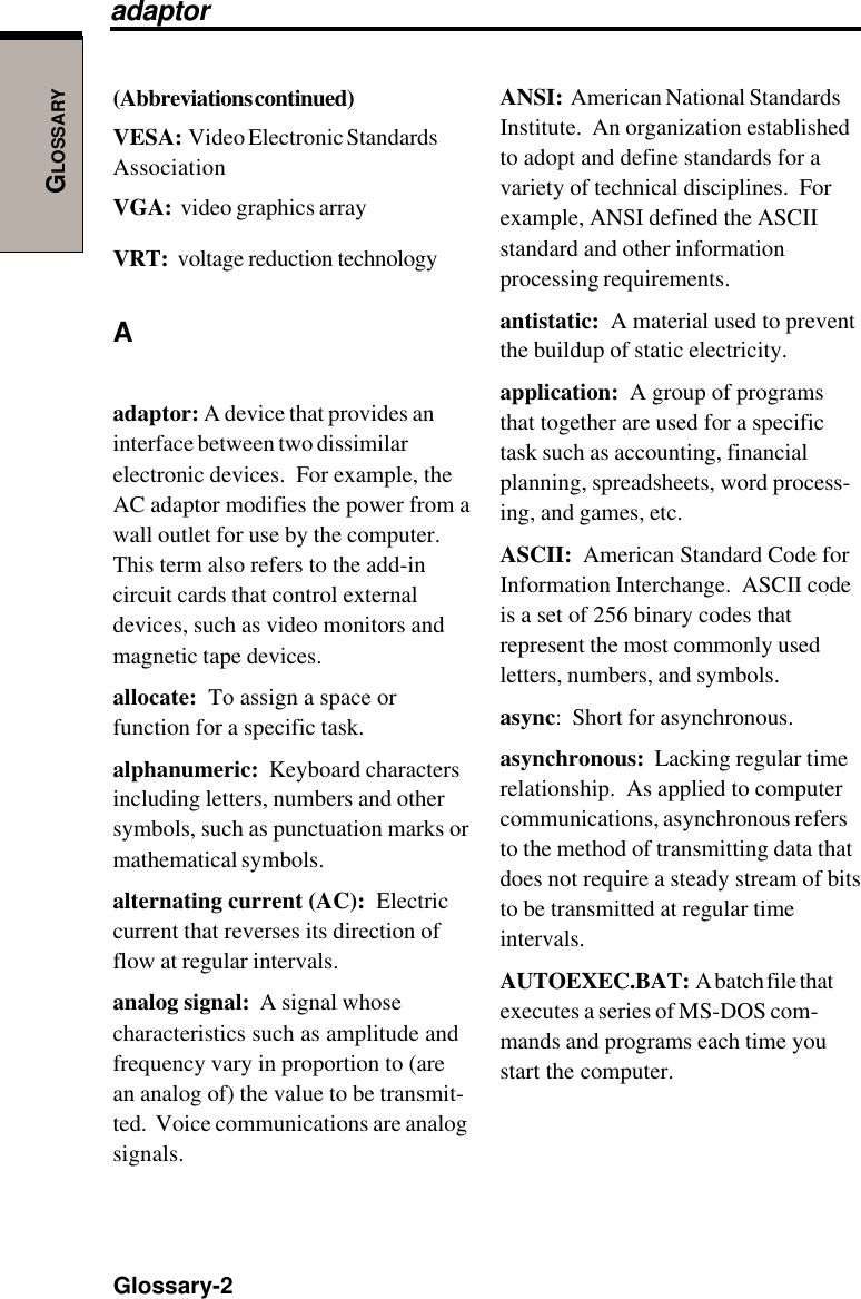 GLOSSARYGlossary-2ANSI:  American National StandardsInstitute.  An organization establishedto adopt and define standards for avariety of technical disciplines.  Forexample, ANSI defined the ASCIIstandard and other informationprocessing requirements.antistatic:  A material used to preventthe buildup of static electricity.application:  A group of programsthat together are used for a specifictask such as accounting, financialplanning, spreadsheets, word process-ing, and games, etc.ASCII:  American Standard Code forInformation Interchange.  ASCII codeis a set of 256 binary codes thatrepresent the most commonly usedletters, numbers, and symbols.async:  Short for asynchronous.asynchronous:  Lacking regular timerelationship.  As applied to computercommunications, asynchronous refersto the method of transmitting data thatdoes not require a steady stream of bitsto be transmitted at regular timeintervals.AUTOEXEC.BAT:  A batch file thatexecutes a series of MS-DOS com-mands and programs each time youstart the computer.(Abbreviations continued)VESA:  Video Electronic StandardsAssociationVGA:  video graphics arrayVRT:  voltage reduction technologyAadaptor: A device that provides aninterface between two dissimilarelectronic devices.  For example, theAC adaptor modifies the power from awall outlet for use by the computer.This term also refers to the add-incircuit cards that control externaldevices, such as video monitors andmagnetic tape devices.allocate:  To assign a space orfunction for a specific task.alphanumeric:  Keyboard charactersincluding letters, numbers and othersymbols, such as punctuation marks ormathematical symbols.alternating current (AC):  Electriccurrent that reverses its direction offlow at regular intervals.analog signal:  A signal whosecharacteristics such as amplitude andfrequency vary in proportion to (arean analog of) the value to be transmit-ted.  Voice communications are analogsignals.adaptor
