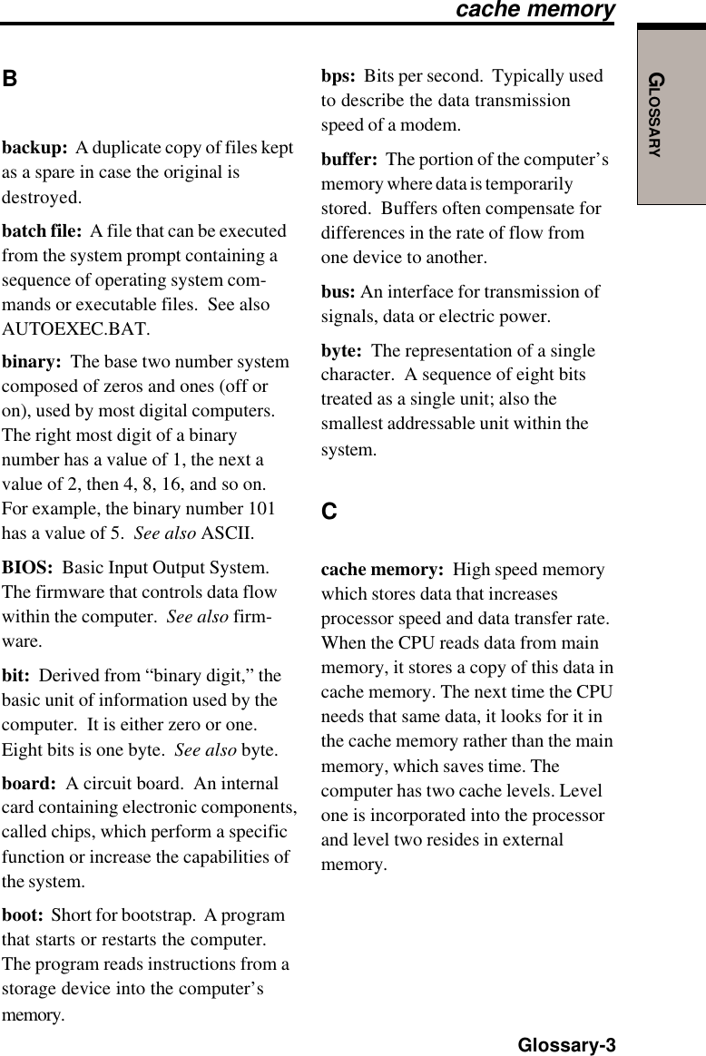 GLOSSARY  Glossary-3Bbackup:  A duplicate copy of files keptas a spare in case the original isdestroyed.batch file:  A file that can be executedfrom the system prompt containing asequence of operating system com-mands or executable files.  See alsoAUTOEXEC.BAT.binary:  The base two number systemcomposed of zeros and ones (off oron), used by most digital computers.The right most digit of a binarynumber has a value of 1, the next avalue of 2, then 4, 8, 16, and so on.For example, the binary number 101has a value of 5.  See also ASCII.BIOS:  Basic Input Output System.The firmware that controls data flowwithin the computer.  See also firm-ware.bit:  Derived from “binary digit,” thebasic unit of information used by thecomputer.  It is either zero or one.Eight bits is one byte.  See also byte.board:  A circuit board.  An internalcard containing electronic components,called chips, which perform a specificfunction or increase the capabilities ofthe system.boot:  Short for bootstrap.  A programthat starts or restarts the computer.The program reads instructions from astorage device into the computer’smemory.bps:  Bits per second.  Typically usedto describe the data transmissionspeed of a modem.buffer:  The portion of the computer’smemory where data is temporarilystored.  Buffers often compensate fordifferences in the rate of flow fromone device to another.bus: An interface for transmission ofsignals, data or electric power.byte:  The representation of a singlecharacter.  A sequence of eight bitstreated as a single unit; also thesmallest addressable unit within thesystem.Ccache memory:  High speed memorywhich stores data that increasesprocessor speed and data transfer rate.When the CPU reads data from mainmemory, it stores a copy of this data incache memory. The next time the CPUneeds that same data, it looks for it inthe cache memory rather than the mainmemory, which saves time. Thecomputer has two cache levels. Levelone is incorporated into the processorand level two resides in externalmemory.cache memory