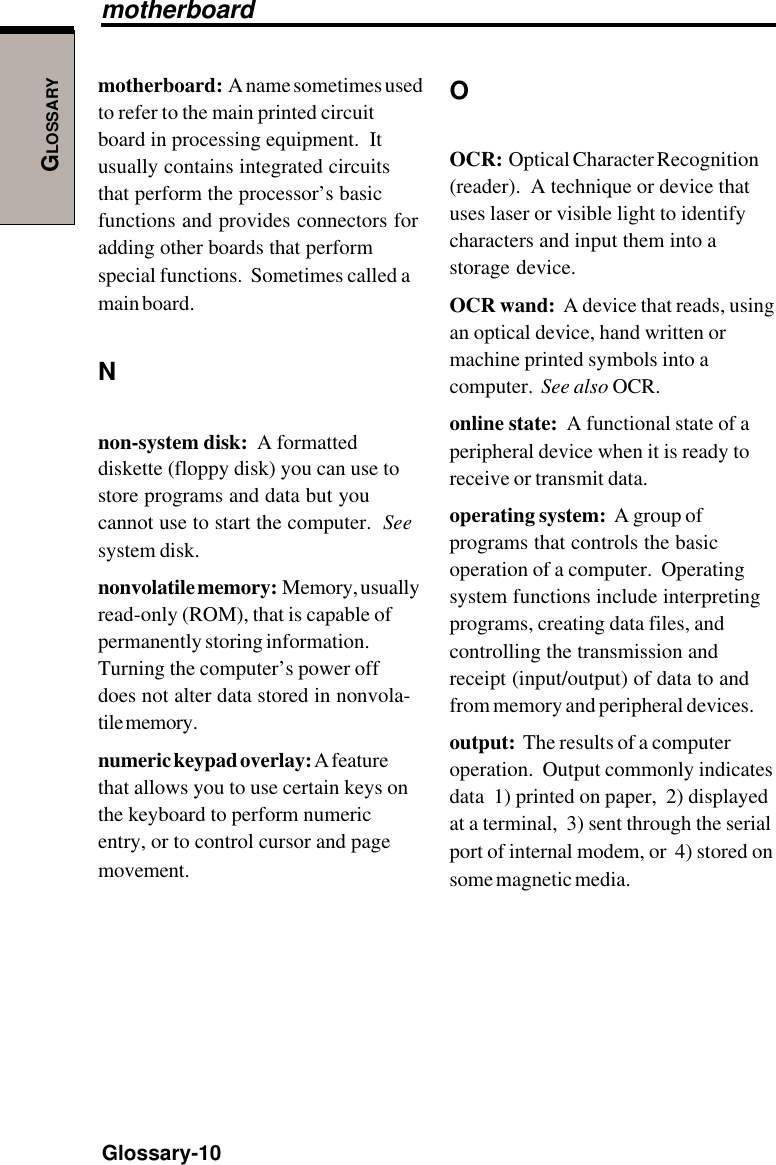 GLOSSARYGlossary-10motherboard:  A name sometimes usedto refer to the main printed circuitboard in processing equipment.  Itusually contains integrated circuitsthat perform the processor’s basicfunctions and provides connectors foradding other boards that performspecial functions.  Sometimes called amain board.Nnon-system disk:  A formatteddiskette (floppy disk) you can use tostore programs and data but youcannot use to start the computer.  Seesystem disk.nonvolatile memory:  Memory, usuallyread-only (ROM), that is capable ofpermanently storing information.Turning the computer’s power offdoes not alter data stored in nonvola-tile memory.numeric keypad overlay: A featurethat allows you to use certain keys onthe keyboard to perform numericentry, or to control cursor and pagemovement.OOCR:  Optical Character Recognition(reader).  A technique or device thatuses laser or visible light to identifycharacters and input them into astorage device.OCR wand:  A device that reads, usingan optical device, hand written ormachine printed symbols into acomputer.  See also OCR.online state:  A functional state of aperipheral device when it is ready toreceive or transmit data.operating system:  A group ofprograms that controls the basicoperation of a computer.  Operatingsystem functions include interpretingprograms, creating data files, andcontrolling the transmission andreceipt (input/output) of data to andfrom memory and peripheral devices.output:  The results of a computeroperation.  Output commonly indicatesdata  1) printed on paper,  2) displayedat a terminal,  3) sent through the serialport of internal modem, or  4) stored onsome magnetic media.motherboard