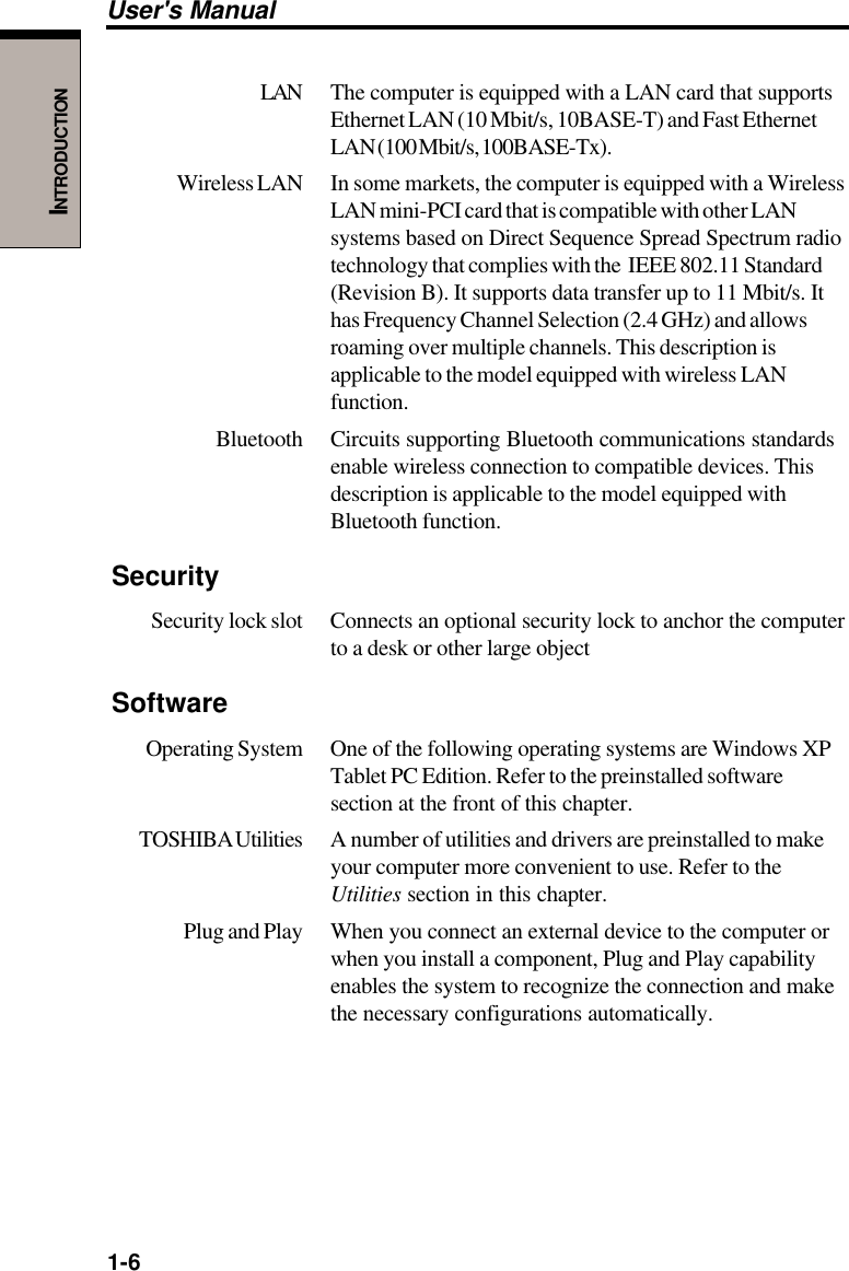 1-6User&apos;s ManualINTRODUCTIONLAN The computer is equipped with a LAN card that supportsEthernet LAN (10 Mbit/s, 10BASE-T) and Fast EthernetLAN (100 Mbit/s, 100BASE-Tx).Wireless LAN In some markets, the computer is equipped with a WirelessLAN mini-PCI card that is compatible with other LANsystems based on Direct Sequence Spread Spectrum radiotechnology that complies with the  IEEE 802.11 Standard(Revision B). It supports data transfer up to 11 Mbit/s. Ithas Frequency Channel Selection (2.4 GHz) and allowsroaming over multiple channels. This description isapplicable to the model equipped with wireless LANfunction.Bluetooth Circuits supporting Bluetooth communications standardsenable wireless connection to compatible devices. Thisdescription is applicable to the model equipped withBluetooth function.SecuritySecurity lock slot Connects an optional security lock to anchor the computerto a desk or other large objectSoftwareOperating System One of the following operating systems are Windows XPTablet PC Edition. Refer to the preinstalled softwaresection at the front of this chapter.TOSHIBA Utilities A  number of utilities and drivers are preinstalled to makeyour computer more convenient to use. Refer to theUtilities section in this chapter.Plug and Play When you connect an external device to the computer orwhen you install a component, Plug and Play capabilityenables the system to recognize the connection and makethe necessary configurations automatically.