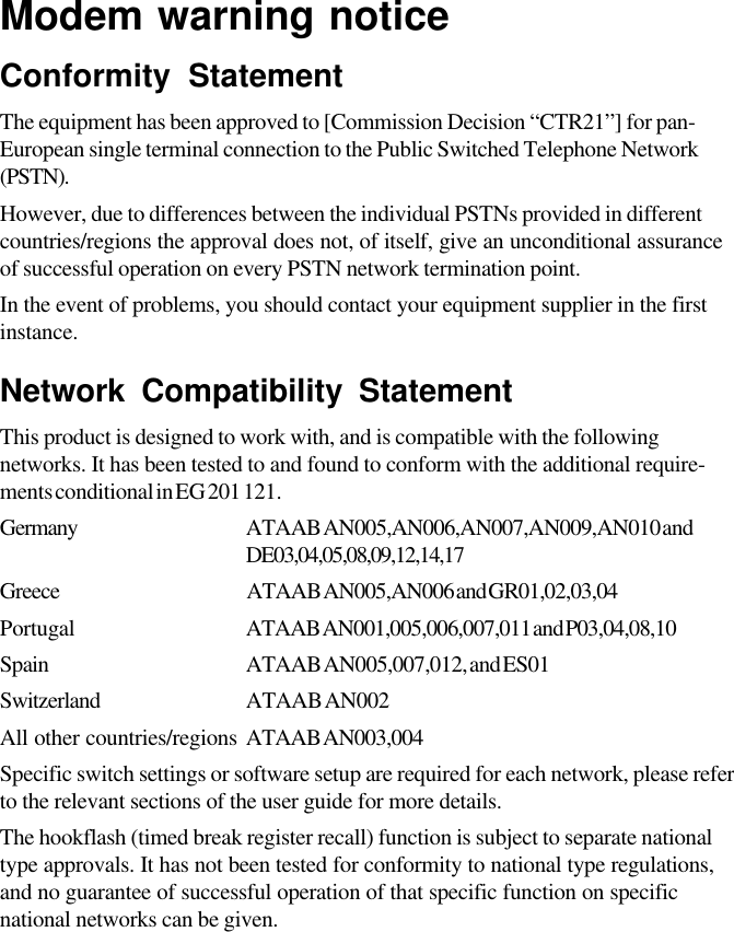 Modem warning noticeConformity StatementThe equipment has been approved to [Commission Decision “CTR21”] for pan-European single terminal connection to the Public Switched Telephone Network(PSTN).However, due to differences between the individual PSTNs provided in differentcountries/regions the approval does not, of itself, give an unconditional assuranceof successful operation on every PSTN network termination point.In the event of problems, you should contact your equipment supplier in the firstinstance.Network Compatibility StatementThis product is designed to work with, and is compatible with the followingnetworks. It has been tested to and found to conform with the additional require-ments conditional in EG 201 121.Germany ATAAB AN005,AN006,AN007,AN009,AN010 andDE03,04,05,08,09,12,14,17Greece ATAAB AN005,AN006 and GR01,02,03,04Portugal ATAAB AN001,005,006,007,011 and P03,04,08,10Spain ATAAB AN005,007,012, and ES01Switzerland ATAAB AN002All other countries/regions ATAAB AN003,004Specific switch settings or software setup are required for each network, please referto the relevant sections of the user guide for more details.The hookflash (timed break register recall) function is subject to separate nationaltype approvals. It has not been tested for conformity to national type regulations,and no guarantee of successful operation of that specific function on specificnational networks can be given.