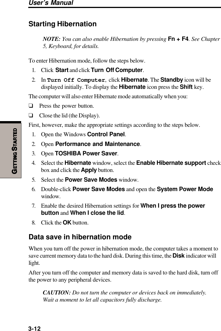 3-12User’s ManualGGGGGETTINGETTINGETTINGETTINGETTING S S S S STARTEDTARTEDTARTEDTARTEDTARTEDStarting HibernationNOTE: You can also enable Hibernation by pressing Fn + F4. See Chapter5, Keyboard, for details.To enter Hibernation mode, follow the steps below.1. Click  Start and click Turn  Off Computer.2. In Turn Off Computer,  click Hibernate. The Standby icon will bedisplayed initially. To display the Hibernate icon press the Shift key.The computer will also enter Hibernate mode automatically when you:❑Press the power button.❑Close the lid (the Display).First, however, make the appropriate settings according to the steps below.1. Open the Windows Control Panel.2. Open Performance and Maintenance.3. Open TOSHIBA Power Saver.4. Select the Hibernate window, select the Enable Hibernate support checkbox and click the Apply button.5. Select the Power Save Modes window.6. Double-click Power Save Modes and open the System Power Modewindow.7. Enable the desired Hibernation settings for When I press the powerbutton and When I close the lid.8. Click the OK button.Data save in hibernation modeWhen you turn off the power in hibernation mode, the computer takes a moment tosave current memory data to the hard disk. During this time, the Disk indicator willlight.After you turn off the computer and memory data is saved to the hard disk, turn offthe power to any peripheral devices.CAUTION: Do not turn the computer or devices back on immediately.Wait a moment to let all capacitors fully discharge.