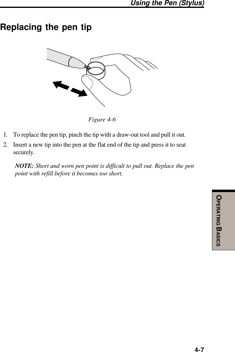  4-7OPERATING BASICSUsing the Pen (Stylus)Replacing the pen tipFigure 4-61. To replace the pen tip, pinch the tip with a draw-out tool and pull it out.2. Insert a new tip into the pen at the flat end of the tip and press it to seatsecurely.NOTE: Short and worn pen point is difficult to pull out. Replace the penpoint with refill before it becomes too short.