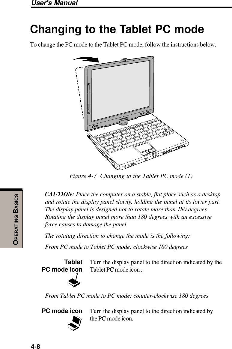 User&apos;s Manual4-8OPERATING BASICSChanging to the Tablet PC modeTo change the PC mode to the Tablet PC mode, follow the instructions below.Figure 4-7  Changing to the Tablet PC mode (1)CAUTION: Place the computer on a stable, flat place such as a desktopand rotate the display panel slowly, holding the panel at its lower part.The display panel is designed not to rotate more than 180 degrees.Rotating the display panel more than 180 degrees with an excessiveforce causes to damage the panel.The rotating direction to change the mode is the following:From PC mode to Tablet PC mode: clockwise 180 degreesTablet Turn the display panel to the direction indicated by thePC mode icon Tablet PC mode icon .From Tablet PC mode to PC mode: counter-clockwise 180 degreesPC mode icon Turn the display panel to the direction indicated bythe PC mode icon.