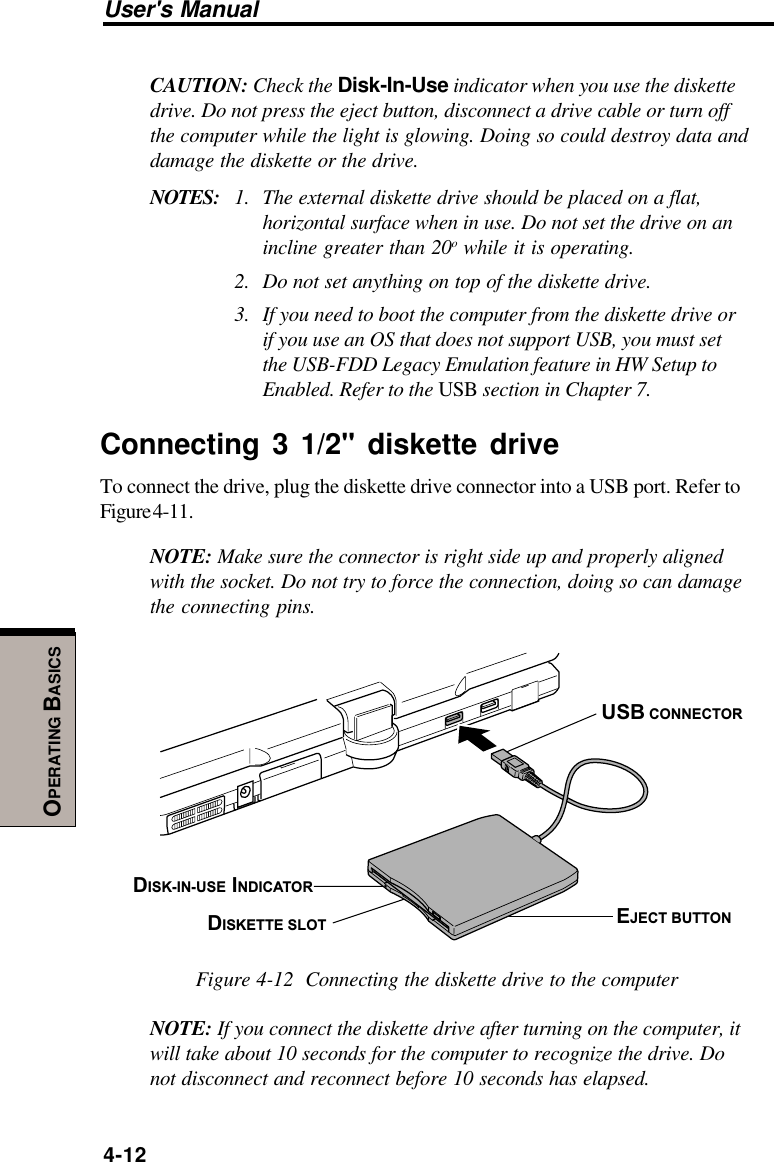 User&apos;s Manual4-12OPERATING BASICSCAUTION: Check the Disk-In-Use indicator when you use the diskettedrive. Do not press the eject button, disconnect a drive cable or turn offthe computer while the light is glowing. Doing so could destroy data anddamage the diskette or the drive.NOTES: 1. The external diskette drive should be placed on a flat,horizontal surface when in use. Do not set the drive on anincline greater than 20o while it is operating.2. Do not set anything on top of the diskette drive.3. If you need to boot the computer from the diskette drive orif you use an OS that does not support USB, you must setthe USB-FDD Legacy Emulation feature in HW Setup toEnabled. Refer to the USB section in Chapter 7.Connecting 3 1/2&quot; diskette driveTo connect the drive, plug the diskette drive connector into a USB port. Refer toFigure 4-11.NOTE: Make sure the connector is right side up and properly alignedwith the socket. Do not try to force the connection, doing so can damagethe connecting pins.USB CONNECTOREJECT BUTTONDISKETTE SLOTDISK-IN-USE INDICATORFigure 4-12  Connecting the diskette drive to the computerNOTE: If you connect the diskette drive after turning on the computer, itwill take about 10 seconds for the computer to recognize the drive. Donot disconnect and reconnect before 10 seconds has elapsed.