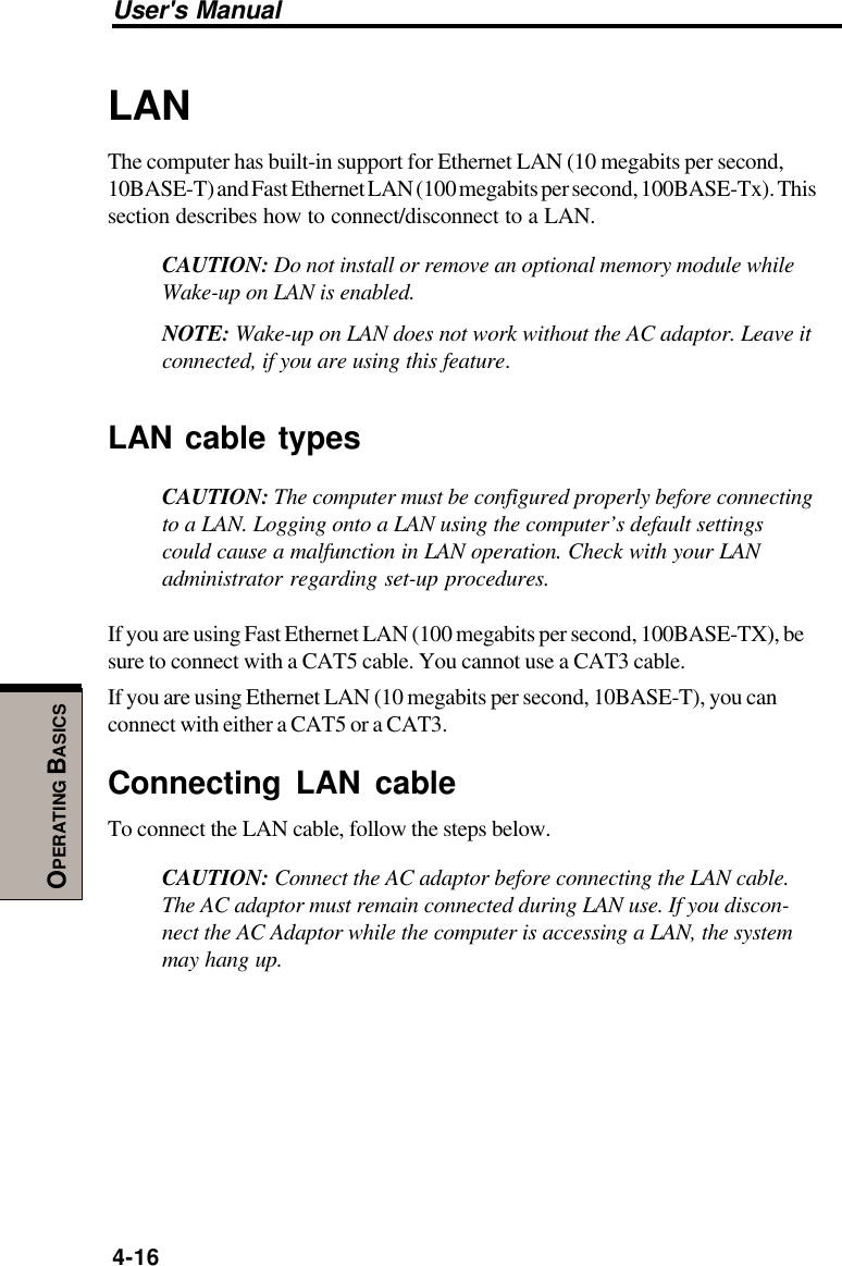 User&apos;s Manual4-16OPERATING BASICSLANThe computer has built-in support for Ethernet LAN (10 megabits per second,10BASE-T) and Fast Ethernet LAN (100 megabits per second, 100BASE-Tx). Thissection describes how to connect/disconnect to a LAN.CAUTION: Do not install or remove an optional memory module whileWake-up on LAN is enabled.NOTE: Wake-up on LAN does not work without the AC adaptor. Leave itconnected, if you are using this feature.LAN cable typesCAUTION: The computer must be configured properly before connectingto a LAN. Logging onto a LAN using the computer’s default settingscould cause a malfunction in LAN operation. Check with your LANadministrator regarding set-up procedures.If you are using Fast Ethernet LAN (100 megabits per second, 100BASE-TX), besure to connect with a CAT5 cable. You cannot use a CAT3 cable.If you are using Ethernet LAN (10 megabits per second, 10BASE-T), you canconnect with either a CAT5 or a CAT3.Connecting LAN cableTo connect the LAN cable, follow the steps below.CAUTION: Connect the AC adaptor before connecting the LAN cable.The AC adaptor must remain connected during LAN use. If you discon-nect the AC Adaptor while the computer is accessing a LAN, the systemmay hang up.