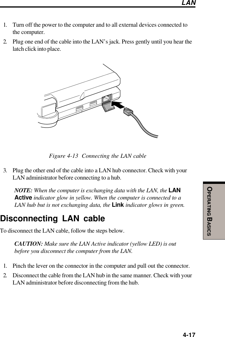  4-17OPERATING BASICS1. Turn off the power to the computer and to all external devices connected tothe computer.2. Plug one end of the cable into the LAN’s jack. Press gently until you hear thelatch click into place.Figure 4-13  Connecting the LAN cable3. Plug the other end of the cable into a LAN hub connector. Check with yourLAN administrator before connecting to a hub.NOTE: When the computer is exchanging data with the LAN, the LANActive indicator glow in yellow. When the computer is connected to aLAN hub but is not exchanging data, the Link indicator glows in green.Disconnecting LAN cableTo disconnect the LAN cable, follow the steps below.CAUTION: Make sure the LAN Active indicator (yellow LED) is outbefore you disconnect the computer from the LAN.1. Pinch the lever on the connector in the computer and pull out the connector.2. Disconnect the cable from the LAN hub in the same manner. Check with yourLAN administrator before disconnecting from the hub.LAN