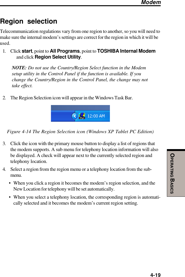  4-19OPERATING BASICSRegion selectionTelecommunication regulations vary from one region to another, so you will need tomake sure the internal modem’s settings are correct for the region in which it will beused.1. Click start, point to All Programs, point to TOSHIBA Internal Modemand click Region Select Utility.NOTE: Do not use the Country/Region Select function in the Modemsetup utility in the Control Panel if the function is available. If youchange the Country/Region in the Control Panel, the change may nottake effect.2. The Region Selection icon will appear in the Windows Task Bar.Figure 4-14 The Region Selection icon (Windows XP Tablet PC Edition)3. Click the icon with the primary mouse button to display a list of regions thatthe modem supports. A sub menu for telephony location information will alsobe displayed. A check will appear next to the currently selected region andtelephony location.4. Select a region from the region menu or a telephony location from the sub-menu.•When you click a region it becomes the modem’s region selection, and theNew Location for telephony will be set automatically.•When you select a telephony location, the corresponding region is automati-cally selected and it becomes the modem’s current region setting.Modem