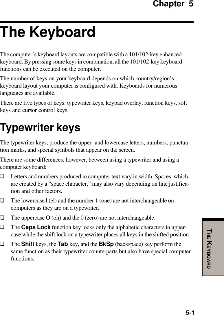 5-1THE KEYBOARDChapter 5The KeyboardThe computer’s keyboard layouts are compatible with a 101/102-key enhancedkeyboard. By pressing some keys in combination, all the 101/102-key keyboardfunctions can be executed on the computer.The number of keys on your keyboard depends on which country/region’skeyboard layout your computer is configured with. Keyboards for numerouslanguages are available.There are five types of keys: typewriter keys, keypad overlay, function keys, softkeys and cursor control keys.Typewriter keysThe typewriter keys, produce the upper- and lowercase letters, numbers, punctua-tion marks, and special symbols that appear on the screen.There are some differences, however, between using a typewriter and using acomputer keyboard:❑Letters and numbers produced in computer text vary in width. Spaces, whichare created by a “space character,” may also vary depending on line justifica-tion and other factors.❑The lowercase l (el) and the number 1 (one) are not interchangeable oncomputers as they are on a typewriter.❑The uppercase O (oh) and the 0 (zero) are not interchangeable.❑The Caps Lock function key locks only the alphabetic characters in upper-case while the shift lock on a typewriter places all keys in the shifted position.❑The Shift keys, the Tab key, and the BkSp (backspace) key perform thesame function as their typewriter counterparts but also have special computerfunctions.