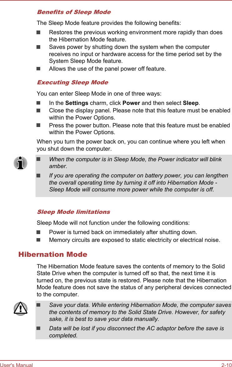 Benefits of Sleep ModeThe Sleep Mode feature provides the following benefits:Restores the previous working environment more rapidly than doesthe Hibernation Mode feature.Saves power by shutting down the system when the computerreceives no input or hardware access for the time period set by theSystem Sleep Mode feature.Allows the use of the panel power off feature.Executing Sleep ModeYou can enter Sleep Mode in one of three ways:In the Settings charm, click Power and then select Sleep.Close the display panel. Please note that this feature must be enabledwithin the Power Options.Press the power button. Please note that this feature must be enabledwithin the Power Options.When you turn the power back on, you can continue where you left whenyou shut down the computer.When the computer is in Sleep Mode, the Power indicator will blinkamber.If you are operating the computer on battery power, you can lengthenthe overall operating time by turning it off into Hibernation Mode -Sleep Mode will consume more power while the computer is off.Sleep Mode limitationsSleep Mode will not function under the following conditions:Power is turned back on immediately after shutting down.Memory circuits are exposed to static electricity or electrical noise.Hibernation ModeThe Hibernation Mode feature saves the contents of memory to the SolidState Drive when the computer is turned off so that, the next time it isturned on, the previous state is restored. Please note that the HibernationMode feature does not save the status of any peripheral devices connectedto the computer.Save your data. While entering Hibernation Mode, the computer savesthe contents of memory to the Solid State Drive. However, for safetysake, it is best to save your data manually.Data will be lost if you disconnect the AC adaptor before the save iscompleted.User&apos;s Manual 2-10