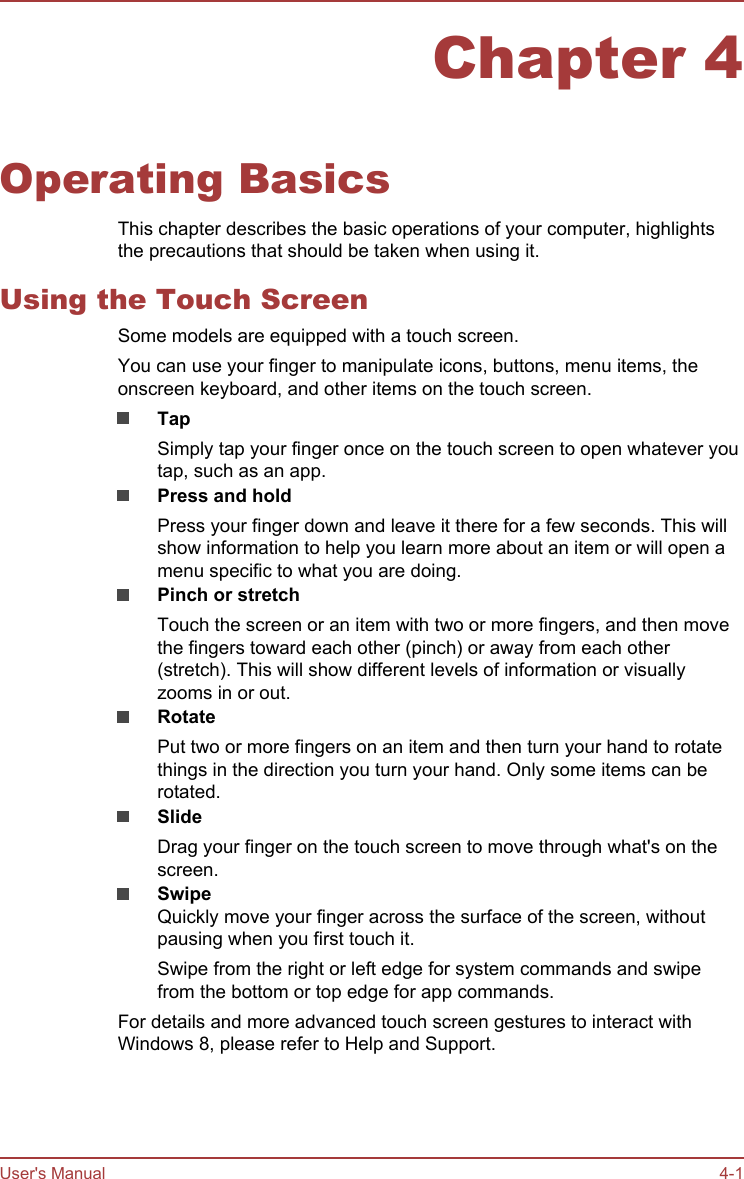 Chapter 4Operating BasicsThis chapter describes the basic operations of your computer, highlightsthe precautions that should be taken when using it.Using the Touch ScreenSome models are equipped with a touch screen.You can use your finger to manipulate icons, buttons, menu items, theonscreen keyboard, and other items on the touch screen.TapSimply tap your finger once on the touch screen to open whatever youtap, such as an app.Press and holdPress your finger down and leave it there for a few seconds. This willshow information to help you learn more about an item or will open amenu specific to what you are doing.Pinch or stretchTouch the screen or an item with two or more fingers, and then movethe fingers toward each other (pinch) or away from each other(stretch). This will show different levels of information or visuallyzooms in or out.RotatePut two or more fingers on an item and then turn your hand to rotatethings in the direction you turn your hand. Only some items can berotated.SlideDrag your finger on the touch screen to move through what&apos;s on thescreen.SwipeQuickly move your finger across the surface of the screen, withoutpausing when you first touch it.Swipe from the right or left edge for system commands and swipefrom the bottom or top edge for app commands.For details and more advanced touch screen gestures to interact withWindows 8, please refer to Help and Support.User&apos;s Manual 4-1