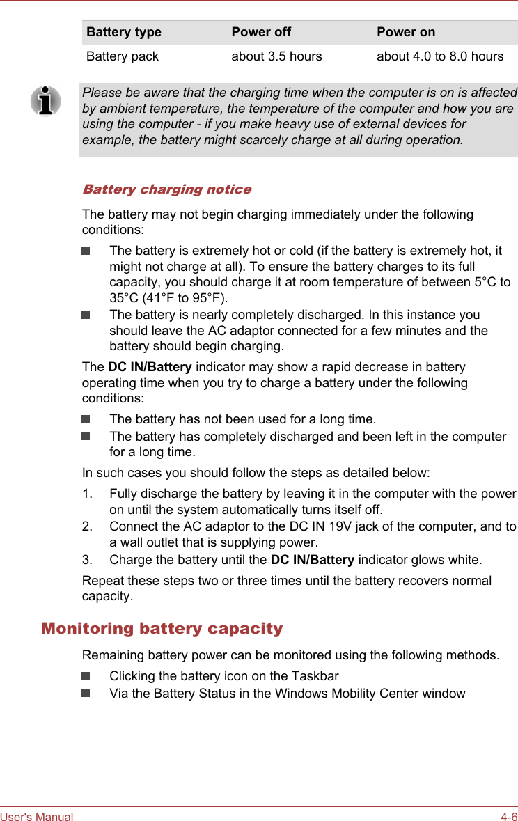 Battery type Power off Power onBattery pack about 3.5 hours about 4.0 to 8.0 hoursPlease be aware that the charging time when the computer is on is affectedby ambient temperature, the temperature of the computer and how you areusing the computer - if you make heavy use of external devices forexample, the battery might scarcely charge at all during operation.Battery charging noticeThe battery may not begin charging immediately under the followingconditions:The battery is extremely hot or cold (if the battery is extremely hot, itmight not charge at all). To ensure the battery charges to its fullcapacity, you should charge it at room temperature of between 5°C to35°C (41°F to 95°F).The battery is nearly completely discharged. In this instance youshould leave the AC adaptor connected for a few minutes and thebattery should begin charging.The DC IN/Battery indicator may show a rapid decrease in batteryoperating time when you try to charge a battery under the followingconditions:The battery has not been used for a long time.The battery has completely discharged and been left in the computerfor a long time.In such cases you should follow the steps as detailed below:1. Fully discharge the battery by leaving it in the computer with the poweron until the system automatically turns itself off.2. Connect the AC adaptor to the DC IN 19V jack of the computer, and toa wall outlet that is supplying power.3. Charge the battery until the DC IN/Battery indicator glows white.Repeat these steps two or three times until the battery recovers normalcapacity.Monitoring battery capacityRemaining battery power can be monitored using the following methods.Clicking the battery icon on the TaskbarVia the Battery Status in the Windows Mobility Center windowUser&apos;s Manual 4-6