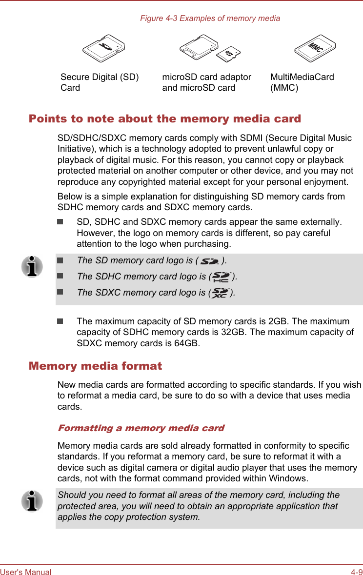 Figure 4-3 Examples of memory media   Secure Digital (SD)Card  microSD card adaptorand microSD card  MultiMediaCard(MMC)Points to note about the memory media cardSD/SDHC/SDXC memory cards comply with SDMI (Secure Digital MusicInitiative), which is a technology adopted to prevent unlawful copy orplayback of digital music. For this reason, you cannot copy or playbackprotected material on another computer or other device, and you may notreproduce any copyrighted material except for your personal enjoyment.Below is a simple explanation for distinguishing SD memory cards fromSDHC memory cards and SDXC memory cards.SD, SDHC and SDXC memory cards appear the same externally.However, the logo on memory cards is different, so pay carefulattention to the logo when purchasing.The SD memory card logo is ( ).The SDHC memory card logo is ( ).The SDXC memory card logo is ( ).The maximum capacity of SD memory cards is 2GB. The maximumcapacity of SDHC memory cards is 32GB. The maximum capacity ofSDXC memory cards is 64GB.Memory media formatNew media cards are formatted according to specific standards. If you wishto reformat a media card, be sure to do so with a device that uses mediacards.Formatting a memory media cardMemory media cards are sold already formatted in conformity to specificstandards. If you reformat a memory card, be sure to reformat it with adevice such as digital camera or digital audio player that uses the memorycards, not with the format command provided within Windows.Should you need to format all areas of the memory card, including theprotected area, you will need to obtain an appropriate application thatapplies the copy protection system.User&apos;s Manual 4-9