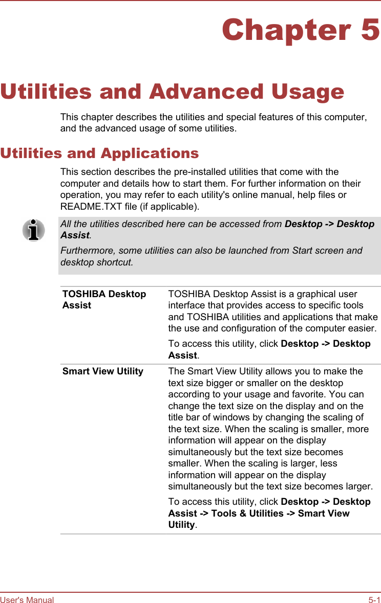 Chapter 5Utilities and Advanced UsageThis chapter describes the utilities and special features of this computer,and the advanced usage of some utilities.Utilities and ApplicationsThis section describes the pre-installed utilities that come with thecomputer and details how to start them. For further information on theiroperation, you may refer to each utility&apos;s online manual, help files orREADME.TXT file (if applicable).All the utilities described here can be accessed from Desktop -&gt; Desktop Assist.Furthermore, some utilities can also be launched from Start screen anddesktop shortcut.TOSHIBA DesktopAssistTOSHIBA Desktop Assist is a graphical userinterface that provides access to specific toolsand TOSHIBA utilities and applications that makethe use and configuration of the computer easier.To access this utility, click Desktop -&gt; Desktop Assist.Smart View Utility The Smart View Utility allows you to make thetext size bigger or smaller on the desktopaccording to your usage and favorite. You canchange the text size on the display and on thetitle bar of windows by changing the scaling ofthe text size. When the scaling is smaller, moreinformation will appear on the displaysimultaneously but the text size becomessmaller. When the scaling is larger, lessinformation will appear on the displaysimultaneously but the text size becomes larger.To access this utility, click Desktop -&gt; Desktop Assist -&gt; Tools &amp; Utilities -&gt; Smart View Utility.User&apos;s Manual 5-1