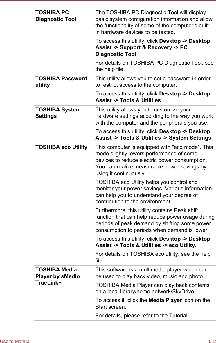 TOSHIBA PCDiagnostic ToolThe TOSHIBA PC Diagnostic Tool will displaybasic system configuration information and allowthe functionality of some of the computer&apos;s built-in hardware devices to be tested.To access this utility, click Desktop -&gt; Desktop Assist -&gt; Support &amp; Recovery -&gt; PC Diagnostic Tool.For details on TOSHIBA PC Diagnostic Tool, seethe help file.TOSHIBA PasswordutilityThis utility allows you to set a password in orderto restrict access to the computer.To access this utility, click Desktop -&gt; Desktop Assist -&gt; Tools &amp; Utilities.TOSHIBA SystemSettingsThis utility allows you to customize yourhardware settings according to the way you workwith the computer and the peripherals you use.To access this utility, click Desktop -&gt; Desktop Assist -&gt; Tools &amp; Utilities -&gt; System Settings.TOSHIBA eco Utility This computer is equipped with &quot;eco mode&quot;. Thismode slightly lowers performance of somedevices to reduce electric power consumption.You can realize measurable power savings byusing it continuously.TOSHIBA eco Utility helps you control andmonitor your power savings. Various informationcan help you to understand your degree ofcontribution to the environment.Furthermore, this utility contains Peak shiftfunction that can help reduce power usage duringperiods of peak demand by shifting some powerconsumption to periods when demand is lower.To access this utility, click Desktop -&gt; Desktop Assist -&gt; Tools &amp; Utilities -&gt; eco Utility.For details on TOSHIBA eco utility, see the helpfile.TOSHIBA MediaPlayer by sMedioTrueLink+This software is a multimedia player which canbe used to play back video, music and photo.TOSHIBA Media Player can play back contentson a local library/home network/SkyDrive.To access it, click the Media Player icon on theStart screen.For details, please refer to the Tutorial.User&apos;s Manual 5-2