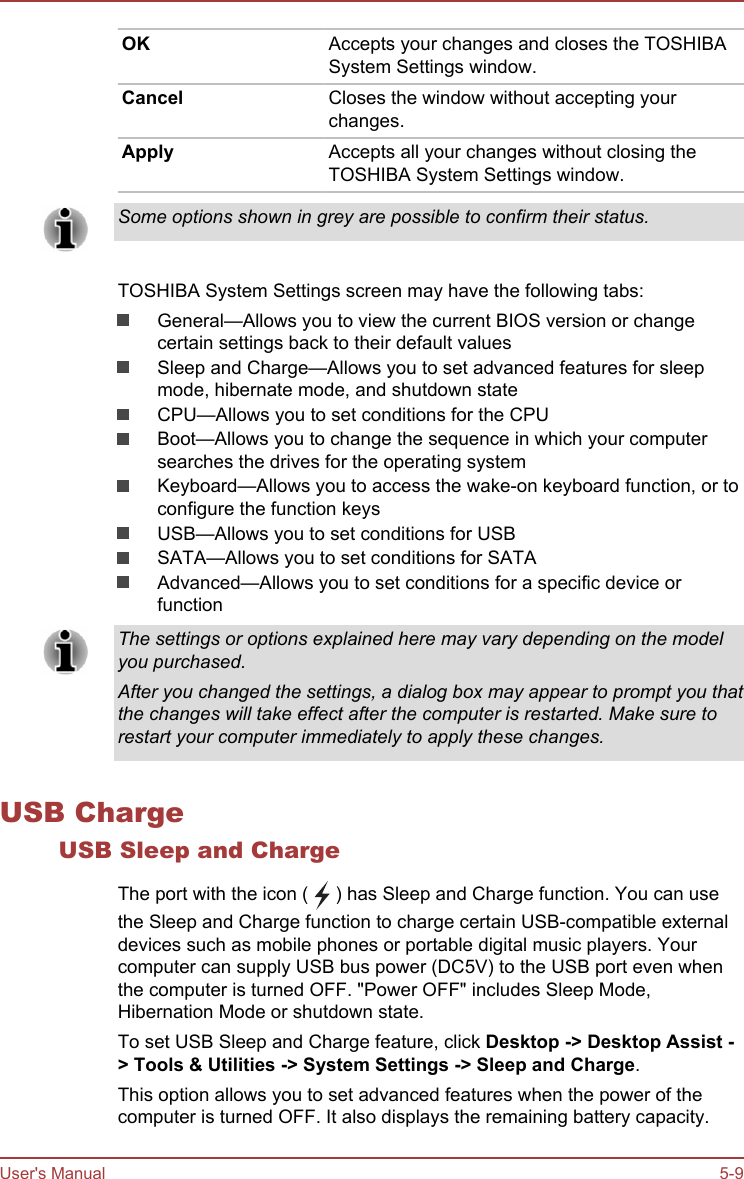 OK Accepts your changes and closes the TOSHIBASystem Settings window.Cancel Closes the window without accepting yourchanges.Apply Accepts all your changes without closing theTOSHIBA System Settings window.Some options shown in grey are possible to confirm their status.TOSHIBA System Settings screen may have the following tabs:General—Allows you to view the current BIOS version or changecertain settings back to their default valuesSleep and Charge—Allows you to set advanced features for sleepmode, hibernate mode, and shutdown stateCPU—Allows you to set conditions for the CPUBoot—Allows you to change the sequence in which your computersearches the drives for the operating systemKeyboard—Allows you to access the wake-on keyboard function, or toconfigure the function keysUSB—Allows you to set conditions for USBSATA—Allows you to set conditions for SATAAdvanced—Allows you to set conditions for a specific device orfunctionThe settings or options explained here may vary depending on the modelyou purchased.After you changed the settings, a dialog box may appear to prompt you thatthe changes will take effect after the computer is restarted. Make sure torestart your computer immediately to apply these changes.USB ChargeUSB Sleep and ChargeThe port with the icon (   ) has Sleep and Charge function. You can usethe Sleep and Charge function to charge certain USB-compatible externaldevices such as mobile phones or portable digital music players. Yourcomputer can supply USB bus power (DC5V) to the USB port even whenthe computer is turned OFF. &quot;Power OFF&quot; includes Sleep Mode,Hibernation Mode or shutdown state.To set USB Sleep and Charge feature, click Desktop -&gt; Desktop Assist -&gt; Tools &amp; Utilities -&gt; System Settings -&gt; Sleep and Charge.This option allows you to set advanced features when the power of thecomputer is turned OFF. It also displays the remaining battery capacity.User&apos;s Manual 5-9