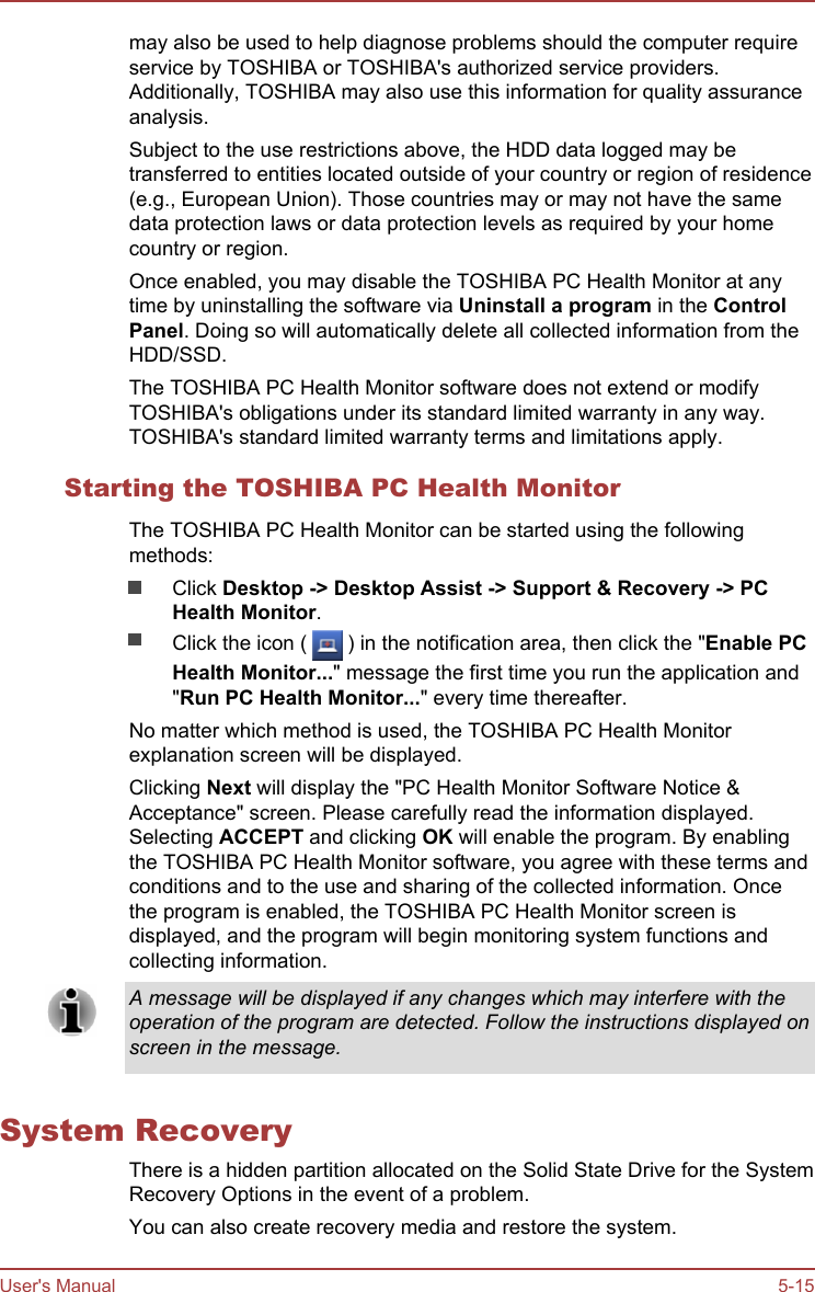 may also be used to help diagnose problems should the computer requireservice by TOSHIBA or TOSHIBA&apos;s authorized service providers.Additionally, TOSHIBA may also use this information for quality assuranceanalysis.Subject to the use restrictions above, the HDD data logged may betransferred to entities located outside of your country or region of residence(e.g., European Union). Those countries may or may not have the samedata protection laws or data protection levels as required by your homecountry or region.Once enabled, you may disable the TOSHIBA PC Health Monitor at anytime by uninstalling the software via Uninstall a program in the Control Panel. Doing so will automatically delete all collected information from theHDD/SSD.The TOSHIBA PC Health Monitor software does not extend or modifyTOSHIBA&apos;s obligations under its standard limited warranty in any way.TOSHIBA&apos;s standard limited warranty terms and limitations apply.Starting the TOSHIBA PC Health MonitorThe TOSHIBA PC Health Monitor can be started using the followingmethods:Click Desktop -&gt; Desktop Assist -&gt; Support &amp; Recovery -&gt; PC Health Monitor.Click the icon (   ) in the notification area, then click the &quot;Enable PC Health Monitor...&quot; message the first time you run the application and&quot;Run PC Health Monitor...&quot; every time thereafter.No matter which method is used, the TOSHIBA PC Health Monitorexplanation screen will be displayed.Clicking Next will display the &quot;PC Health Monitor Software Notice &amp;Acceptance&quot; screen. Please carefully read the information displayed.Selecting ACCEPT and clicking OK will enable the program. By enablingthe TOSHIBA PC Health Monitor software, you agree with these terms andconditions and to the use and sharing of the collected information. Oncethe program is enabled, the TOSHIBA PC Health Monitor screen isdisplayed, and the program will begin monitoring system functions andcollecting information.A message will be displayed if any changes which may interfere with theoperation of the program are detected. Follow the instructions displayed onscreen in the message.System RecoveryThere is a hidden partition allocated on the Solid State Drive for the SystemRecovery Options in the event of a problem.You can also create recovery media and restore the system.User&apos;s Manual 5-15