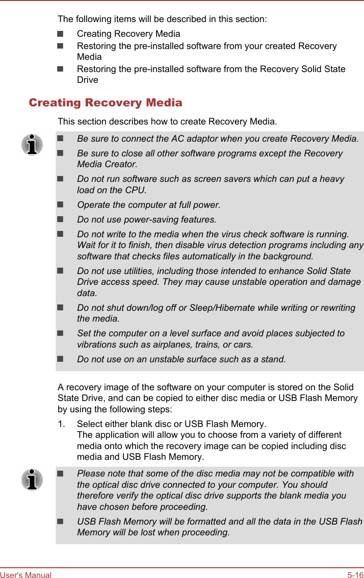 The following items will be described in this section:Creating Recovery MediaRestoring the pre-installed software from your created RecoveryMediaRestoring the pre-installed software from the Recovery Solid StateDriveCreating Recovery MediaThis section describes how to create Recovery Media.Be sure to connect the AC adaptor when you create Recovery Media.Be sure to close all other software programs except the RecoveryMedia Creator.Do not run software such as screen savers which can put a heavyload on the CPU.Operate the computer at full power.Do not use power-saving features.Do not write to the media when the virus check software is running.Wait for it to finish, then disable virus detection programs including anysoftware that checks files automatically in the background.Do not use utilities, including those intended to enhance Solid StateDrive access speed. They may cause unstable operation and damagedata.Do not shut down/log off or Sleep/Hibernate while writing or rewritingthe media.Set the computer on a level surface and avoid places subjected tovibrations such as airplanes, trains, or cars.Do not use on an unstable surface such as a stand.A recovery image of the software on your computer is stored on the SolidState Drive, and can be copied to either disc media or USB Flash Memoryby using the following steps:1. Select either blank disc or USB Flash Memory.The application will allow you to choose from a variety of differentmedia onto which the recovery image can be copied including discmedia and USB Flash Memory.Please note that some of the disc media may not be compatible withthe optical disc drive connected to your computer. You shouldtherefore verify the optical disc drive supports the blank media youhave chosen before proceeding.USB Flash Memory will be formatted and all the data in the USB FlashMemory will be lost when proceeding.User&apos;s Manual 5-16