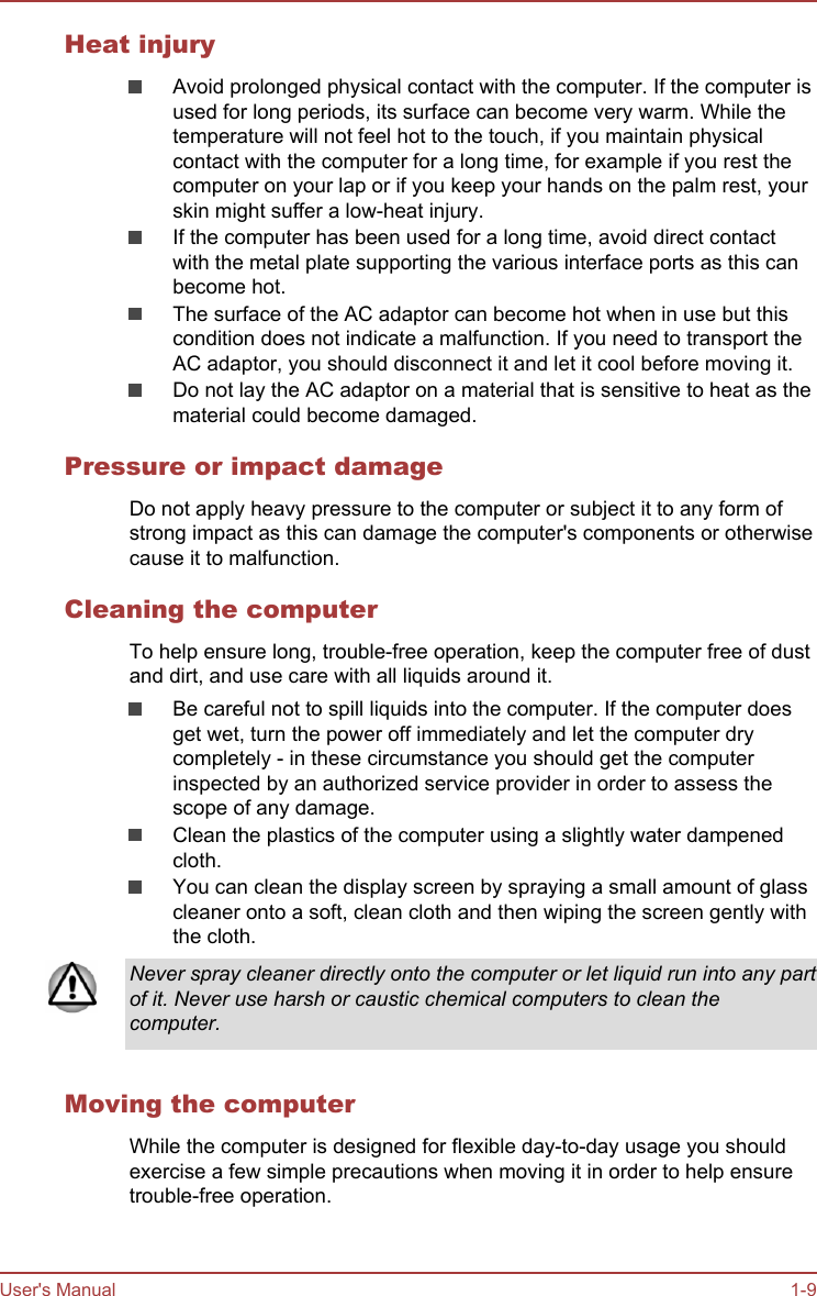 Heat injuryAvoid prolonged physical contact with the computer. If the computer isused for long periods, its surface can become very warm. While thetemperature will not feel hot to the touch, if you maintain physicalcontact with the computer for a long time, for example if you rest thecomputer on your lap or if you keep your hands on the palm rest, yourskin might suffer a low-heat injury.If the computer has been used for a long time, avoid direct contactwith the metal plate supporting the various interface ports as this canbecome hot.The surface of the AC adaptor can become hot when in use but thiscondition does not indicate a malfunction. If you need to transport theAC adaptor, you should disconnect it and let it cool before moving it.Do not lay the AC adaptor on a material that is sensitive to heat as thematerial could become damaged.Pressure or impact damageDo not apply heavy pressure to the computer or subject it to any form ofstrong impact as this can damage the computer&apos;s components or otherwisecause it to malfunction.Cleaning the computerTo help ensure long, trouble-free operation, keep the computer free of dustand dirt, and use care with all liquids around it.Be careful not to spill liquids into the computer. If the computer doesget wet, turn the power off immediately and let the computer drycompletely - in these circumstance you should get the computerinspected by an authorized service provider in order to assess thescope of any damage.Clean the plastics of the computer using a slightly water dampenedcloth.You can clean the display screen by spraying a small amount of glasscleaner onto a soft, clean cloth and then wiping the screen gently withthe cloth.Never spray cleaner directly onto the computer or let liquid run into any partof it. Never use harsh or caustic chemical computers to clean thecomputer.Moving the computerWhile the computer is designed for flexible day-to-day usage you shouldexercise a few simple precautions when moving it in order to help ensuretrouble-free operation.User&apos;s Manual 1-9