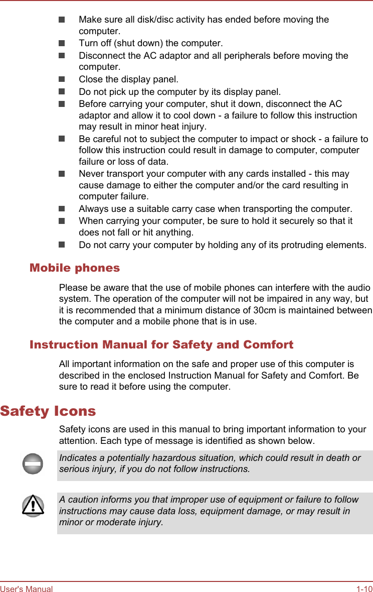 Make sure all disk/disc activity has ended before moving thecomputer.Turn off (shut down) the computer.Disconnect the AC adaptor and all peripherals before moving thecomputer.Close the display panel.Do not pick up the computer by its display panel.Before carrying your computer, shut it down, disconnect the ACadaptor and allow it to cool down - a failure to follow this instructionmay result in minor heat injury.Be careful not to subject the computer to impact or shock - a failure tofollow this instruction could result in damage to computer, computerfailure or loss of data.Never transport your computer with any cards installed - this maycause damage to either the computer and/or the card resulting incomputer failure.Always use a suitable carry case when transporting the computer.When carrying your computer, be sure to hold it securely so that itdoes not fall or hit anything.Do not carry your computer by holding any of its protruding elements.Mobile phonesPlease be aware that the use of mobile phones can interfere with the audiosystem. The operation of the computer will not be impaired in any way, butit is recommended that a minimum distance of 30cm is maintained betweenthe computer and a mobile phone that is in use.Instruction Manual for Safety and ComfortAll important information on the safe and proper use of this computer isdescribed in the enclosed Instruction Manual for Safety and Comfort. Besure to read it before using the computer.Safety IconsSafety icons are used in this manual to bring important information to yourattention. Each type of message is identified as shown below.Indicates a potentially hazardous situation, which could result in death orserious injury, if you do not follow instructions.A caution informs you that improper use of equipment or failure to followinstructions may cause data loss, equipment damage, or may result inminor or moderate injury.User&apos;s Manual 1-10