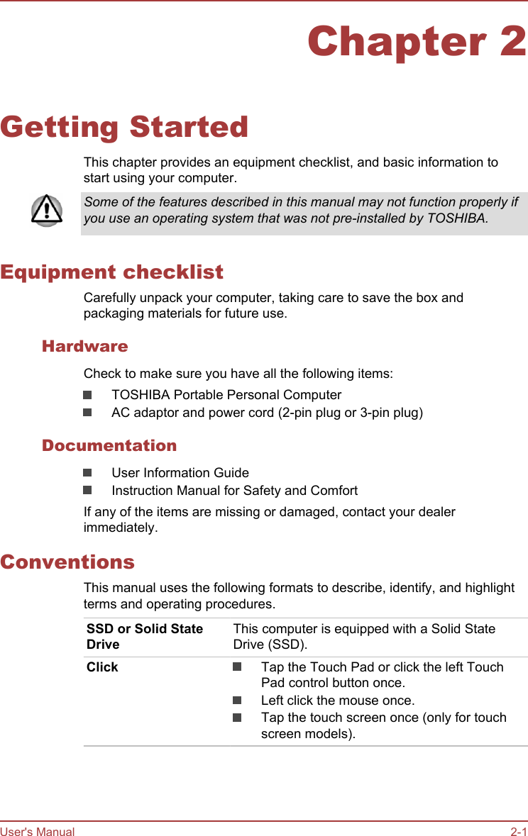 Chapter 2Getting StartedThis chapter provides an equipment checklist, and basic information tostart using your computer.Some of the features described in this manual may not function properly ifyou use an operating system that was not pre-installed by TOSHIBA.Equipment checklistCarefully unpack your computer, taking care to save the box andpackaging materials for future use.HardwareCheck to make sure you have all the following items:TOSHIBA Portable Personal ComputerAC adaptor and power cord (2-pin plug or 3-pin plug)DocumentationUser Information GuideInstruction Manual for Safety and ComfortIf any of the items are missing or damaged, contact your dealerimmediately.ConventionsThis manual uses the following formats to describe, identify, and highlightterms and operating procedures.SSD or Solid StateDriveThis computer is equipped with a Solid StateDrive (SSD).Click Tap the Touch Pad or click the left TouchPad control button once.Left click the mouse once.Tap the touch screen once (only for touchscreen models).User&apos;s Manual 2-1