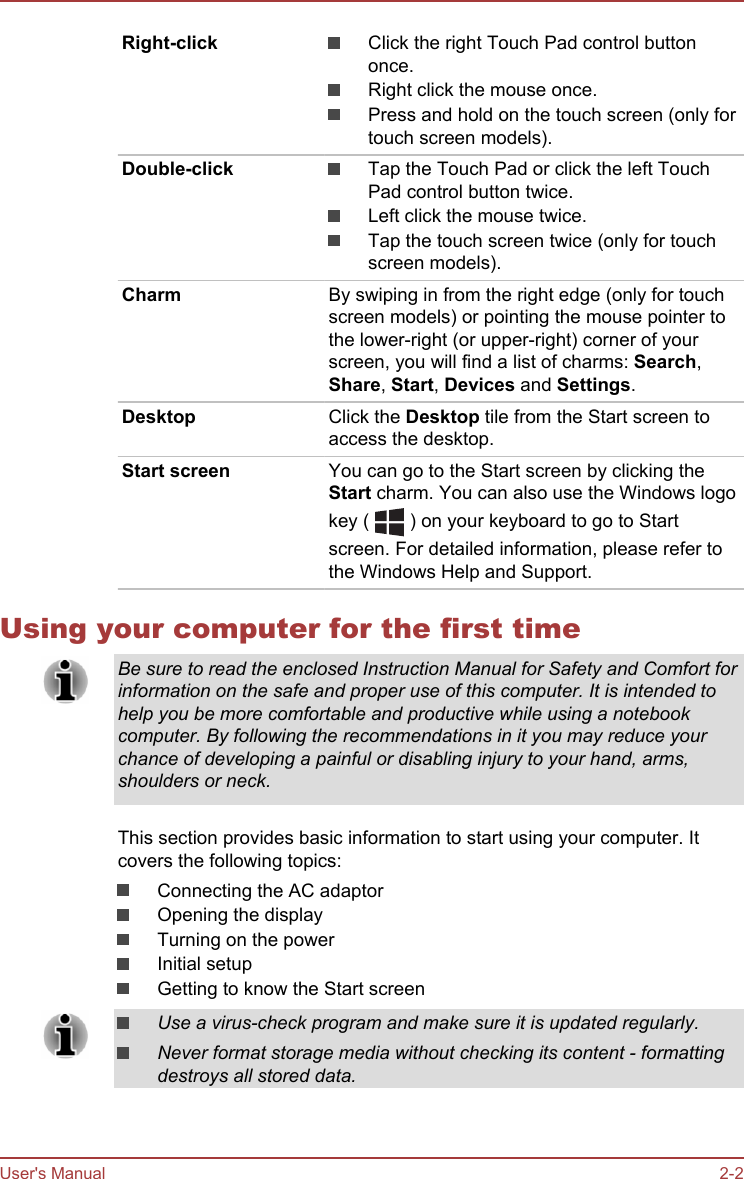 Right-click Click the right Touch Pad control buttononce.Right click the mouse once.Press and hold on the touch screen (only fortouch screen models).Double-click Tap the Touch Pad or click the left TouchPad control button twice.Left click the mouse twice.Tap the touch screen twice (only for touchscreen models).Charm By swiping in from the right edge (only for touchscreen models) or pointing the mouse pointer tothe lower-right (or upper-right) corner of yourscreen, you will find a list of charms: Search,Share, Start, Devices and Settings.Desktop Click the Desktop tile from the Start screen toaccess the desktop.Start screen You can go to the Start screen by clicking theStart charm. You can also use the Windows logokey (   ) on your keyboard to go to Startscreen. For detailed information, please refer tothe Windows Help and Support.Using your computer for the first timeBe sure to read the enclosed Instruction Manual for Safety and Comfort forinformation on the safe and proper use of this computer. It is intended tohelp you be more comfortable and productive while using a notebookcomputer. By following the recommendations in it you may reduce yourchance of developing a painful or disabling injury to your hand, arms,shoulders or neck.This section provides basic information to start using your computer. Itcovers the following topics:Connecting the AC adaptorOpening the displayTurning on the powerInitial setupGetting to know the Start screenUse a virus-check program and make sure it is updated regularly.Never format storage media without checking its content - formattingdestroys all stored data.User&apos;s Manual 2-2