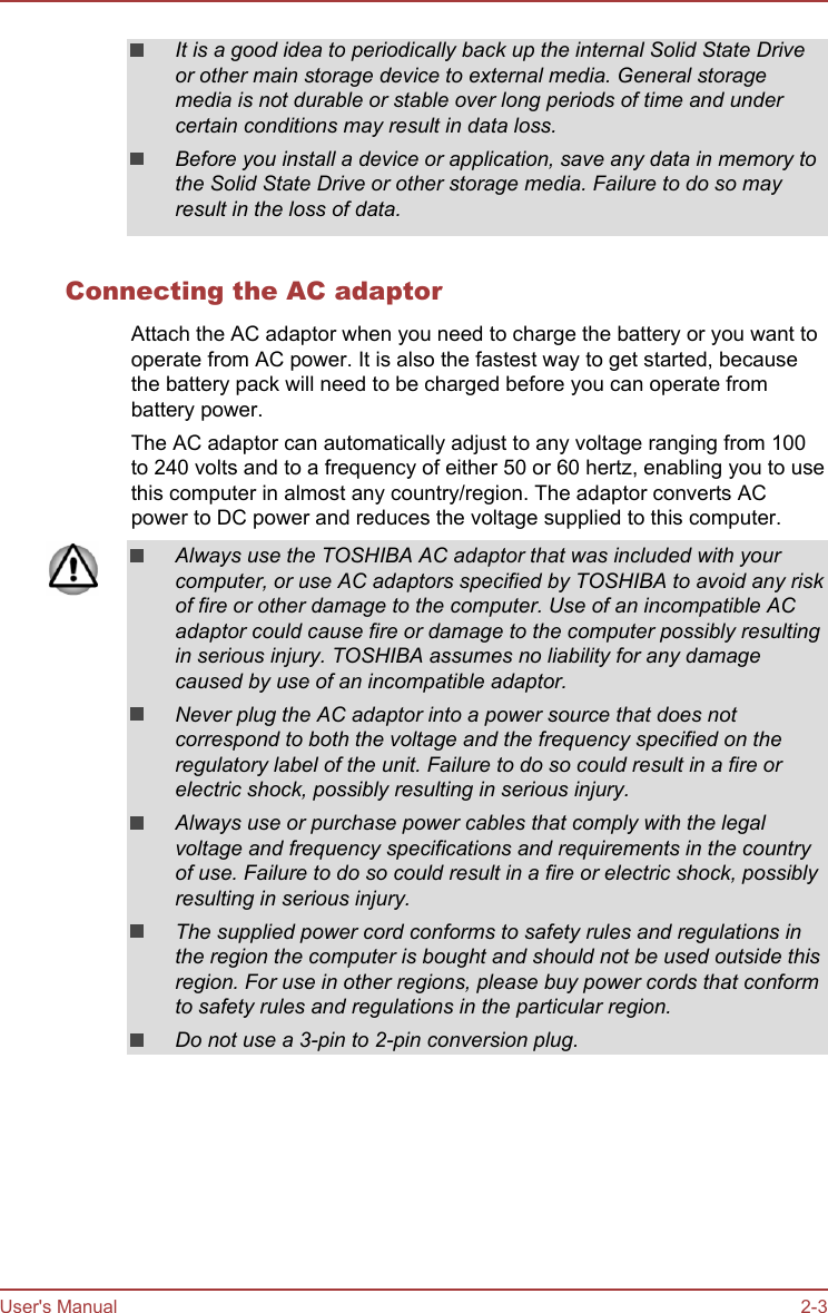 It is a good idea to periodically back up the internal Solid State Driveor other main storage device to external media. General storagemedia is not durable or stable over long periods of time and undercertain conditions may result in data loss.Before you install a device or application, save any data in memory tothe Solid State Drive or other storage media. Failure to do so mayresult in the loss of data.Connecting the AC adaptorAttach the AC adaptor when you need to charge the battery or you want tooperate from AC power. It is also the fastest way to get started, becausethe battery pack will need to be charged before you can operate frombattery power.The AC adaptor can automatically adjust to any voltage ranging from 100to 240 volts and to a frequency of either 50 or 60 hertz, enabling you to usethis computer in almost any country/region. The adaptor converts ACpower to DC power and reduces the voltage supplied to this computer.Always use the TOSHIBA AC adaptor that was included with yourcomputer, or use AC adaptors specified by TOSHIBA to avoid any riskof fire or other damage to the computer. Use of an incompatible ACadaptor could cause fire or damage to the computer possibly resultingin serious injury. TOSHIBA assumes no liability for any damagecaused by use of an incompatible adaptor.Never plug the AC adaptor into a power source that does notcorrespond to both the voltage and the frequency specified on theregulatory label of the unit. Failure to do so could result in a fire orelectric shock, possibly resulting in serious injury.Always use or purchase power cables that comply with the legalvoltage and frequency specifications and requirements in the countryof use. Failure to do so could result in a fire or electric shock, possiblyresulting in serious injury.The supplied power cord conforms to safety rules and regulations inthe region the computer is bought and should not be used outside thisregion. For use in other regions, please buy power cords that conformto safety rules and regulations in the particular region.Do not use a 3-pin to 2-pin conversion plug.User&apos;s Manual 2-3