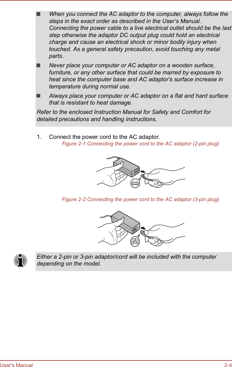 When you connect the AC adaptor to the computer, always follow thesteps in the exact order as described in the User’s Manual.Connecting the power cable to a live electrical outlet should be the laststep otherwise the adaptor DC output plug could hold an electricalcharge and cause an electrical shock or minor bodily injury whentouched. As a general safety precaution, avoid touching any metalparts.Never place your computer or AC adaptor on a wooden surface,furniture, or any other surface that could be marred by exposure toheat since the computer base and AC adaptor&apos;s surface increase intemperature during normal use.Always place your computer or AC adaptor on a flat and hard surfacethat is resistant to heat damage.Refer to the enclosed Instruction Manual for Safety and Comfort fordetailed precautions and handling instructions.1. Connect the power cord to the AC adaptor.Figure 2-1 Connecting the power cord to the AC adaptor (2-pin plug)Figure 2-2 Connecting the power cord to the AC adaptor (3-pin plug)Either a 2-pin or 3-pin adaptor/cord will be included with the computerdepending on the model.User&apos;s Manual 2-4