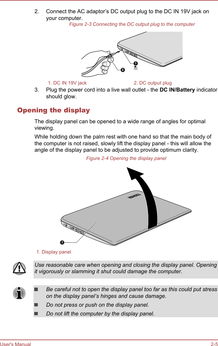 2. Connect the AC adaptor’s DC output plug to the DC IN 19V jack onyour computer.Figure 2-3 Connecting the DC output plug to the computer121. DC IN 19V jack 2. DC output plug3. Plug the power cord into a live wall outlet - the DC IN/Battery indicatorshould glow.Opening the displayThe display panel can be opened to a wide range of angles for optimalviewing.While holding down the palm rest with one hand so that the main body ofthe computer is not raised, slowly lift the display panel - this will allow theangle of the display panel to be adjusted to provide optimum clarity.Figure 2-4 Opening the display panel11. Display panelUse reasonable care when opening and closing the display panel. Openingit vigorously or slamming it shut could damage the computer.Be careful not to open the display panel too far as this could put stresson the display panel’s hinges and cause damage.Do not press or push on the display panel.Do not lift the computer by the display panel.User&apos;s Manual 2-5