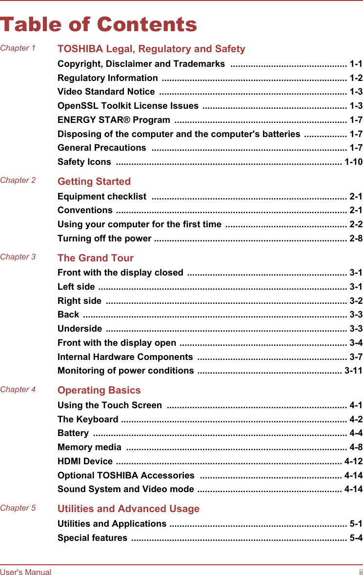 Table of ContentsChapter 1 TOSHIBA Legal, Regulatory and SafetyCopyright, Disclaimer and Trademarks  .............................................. 1-1Regulatory Information ......................................................................... 1-2Video Standard Notice  .......................................................................... 1-3OpenSSL Toolkit License Issues ......................................................... 1-3ENERGY STAR® Program  .................................................................... 1-7Disposing of the computer and the computer&apos;s batteries ................. 1-7General Precautions  ............................................................................. 1-7Safety Icons  ......................................................................................... 1-10Chapter 2 Getting StartedEquipment checklist  ............................................................................. 2-1Conventions ........................................................................................... 2-1Using your computer for the first time ................................................ 2-2Turning off the power ............................................................................ 2-8Chapter 3 The Grand TourFront with the display closed ............................................................... 3-1Left side .................................................................................................. 3-1Right side  ............................................................................................... 3-2Back ........................................................................................................ 3-3Underside ............................................................................................... 3-3Front with the display open .................................................................. 3-4Internal Hardware Components  ........................................................... 3-7Monitoring of power conditions ......................................................... 3-11Chapter 4 Operating BasicsUsing the Touch Screen  ....................................................................... 4-1The Keyboard ......................................................................................... 4-2Battery  .................................................................................................... 4-4Memory media  ....................................................................................... 4-8HDMI Device ......................................................................................... 4-12Optional TOSHIBA Accessories  ........................................................ 4-14Sound System and Video mode ......................................................... 4-14Chapter 5 Utilities and Advanced UsageUtilities and Applications ...................................................................... 5-1Special features ..................................................................................... 5-4User&apos;s Manual ii