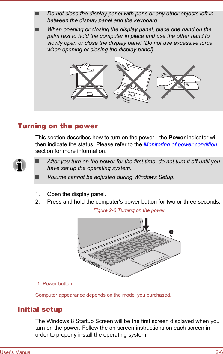 Do not close the display panel with pens or any other objects left inbetween the display panel and the keyboard.When opening or closing the display panel, place one hand on thepalm rest to hold the computer in place and use the other hand toslowly open or close the display panel (Do not use excessive forcewhen opening or closing the display panel).Turning on the powerThis section describes how to turn on the power - the Power indicator willthen indicate the status. Please refer to the Monitoring of power conditionsection for more information.After you turn on the power for the first time, do not turn it off until youhave set up the operating system.Volume cannot be adjusted during Windows Setup.1. Open the display panel.2. Press and hold the computer&apos;s power button for two or three seconds.Figure 2-6 Turning on the power11. Power buttonComputer appearance depends on the model you purchased.Initial setupThe Windows 8 Startup Screen will be the first screen displayed when youturn on the power. Follow the on-screen instructions on each screen inorder to properly install the operating system.User&apos;s Manual 2-6