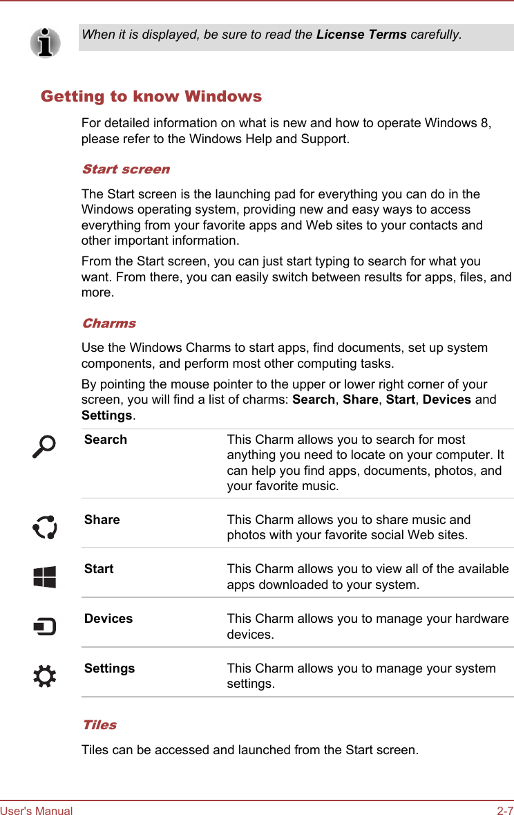 When it is displayed, be sure to read the License Terms carefully.Getting to know WindowsFor detailed information on what is new and how to operate Windows 8,please refer to the Windows Help and Support.Start screenThe Start screen is the launching pad for everything you can do in theWindows operating system, providing new and easy ways to accesseverything from your favorite apps and Web sites to your contacts andother important information.From the Start screen, you can just start typing to search for what youwant. From there, you can easily switch between results for apps, files, andmore.CharmsUse the Windows Charms to start apps, find documents, set up systemcomponents, and perform most other computing tasks.By pointing the mouse pointer to the upper or lower right corner of yourscreen, you will find a list of charms: Search, Share, Start, Devices andSettings.Search This Charm allows you to search for mostanything you need to locate on your computer. Itcan help you find apps, documents, photos, andyour favorite music.Share This Charm allows you to share music andphotos with your favorite social Web sites.Start This Charm allows you to view all of the availableapps downloaded to your system.Devices This Charm allows you to manage your hardwaredevices.Settings This Charm allows you to manage your systemsettings.TilesTiles can be accessed and launched from the Start screen.User&apos;s Manual 2-7