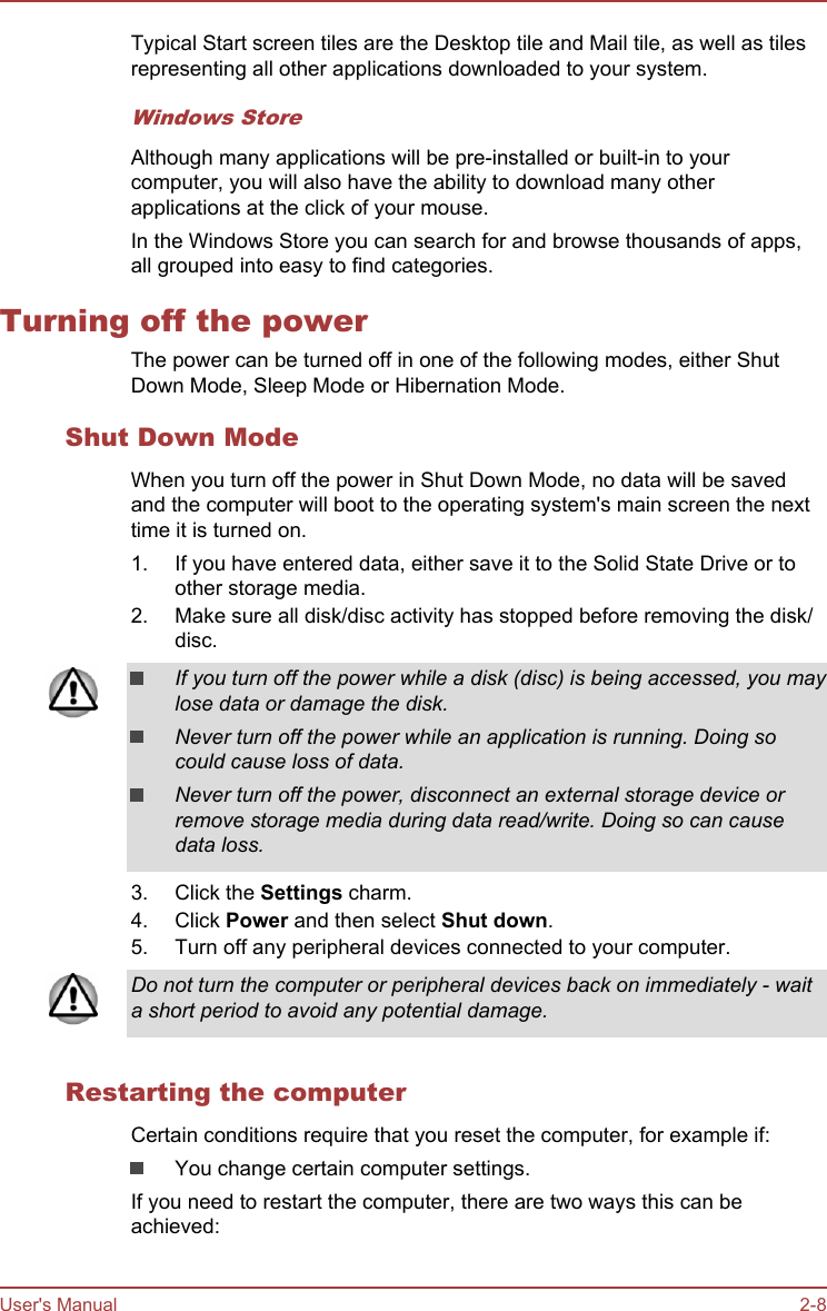 Typical Start screen tiles are the Desktop tile and Mail tile, as well as tilesrepresenting all other applications downloaded to your system.Windows StoreAlthough many applications will be pre-installed or built-in to yourcomputer, you will also have the ability to download many otherapplications at the click of your mouse.In the Windows Store you can search for and browse thousands of apps,all grouped into easy to find categories.Turning off the powerThe power can be turned off in one of the following modes, either ShutDown Mode, Sleep Mode or Hibernation Mode.Shut Down ModeWhen you turn off the power in Shut Down Mode, no data will be savedand the computer will boot to the operating system&apos;s main screen the nexttime it is turned on.1. If you have entered data, either save it to the Solid State Drive or toother storage media.2. Make sure all disk/disc activity has stopped before removing the disk/disc.If you turn off the power while a disk (disc) is being accessed, you maylose data or damage the disk.Never turn off the power while an application is running. Doing socould cause loss of data.Never turn off the power, disconnect an external storage device orremove storage media during data read/write. Doing so can causedata loss.3. Click the Settings charm.4. Click Power and then select Shut down.5. Turn off any peripheral devices connected to your computer.Do not turn the computer or peripheral devices back on immediately - waita short period to avoid any potential damage.Restarting the computerCertain conditions require that you reset the computer, for example if:You change certain computer settings.If you need to restart the computer, there are two ways this can beachieved:User&apos;s Manual 2-8