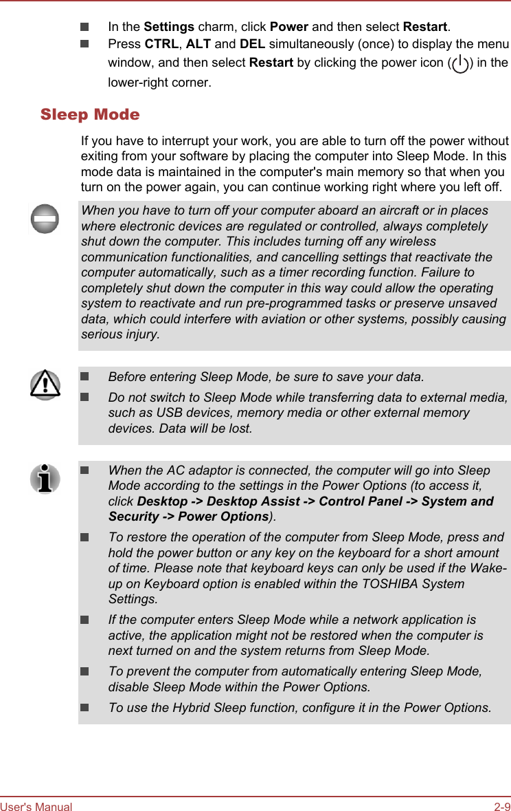 In the Settings charm, click Power and then select Restart.Press CTRL, ALT and DEL simultaneously (once) to display the menuwindow, and then select Restart by clicking the power icon ( ) in thelower-right corner.Sleep ModeIf you have to interrupt your work, you are able to turn off the power withoutexiting from your software by placing the computer into Sleep Mode. In thismode data is maintained in the computer&apos;s main memory so that when youturn on the power again, you can continue working right where you left off.When you have to turn off your computer aboard an aircraft or in placeswhere electronic devices are regulated or controlled, always completelyshut down the computer. This includes turning off any wirelesscommunication functionalities, and cancelling settings that reactivate thecomputer automatically, such as a timer recording function. Failure tocompletely shut down the computer in this way could allow the operatingsystem to reactivate and run pre-programmed tasks or preserve unsaveddata, which could interfere with aviation or other systems, possibly causingserious injury.Before entering Sleep Mode, be sure to save your data.Do not switch to Sleep Mode while transferring data to external media,such as USB devices, memory media or other external memorydevices. Data will be lost.When the AC adaptor is connected, the computer will go into SleepMode according to the settings in the Power Options (to access it,click Desktop -&gt; Desktop Assist -&gt; Control Panel -&gt; System and Security -&gt; Power Options).To restore the operation of the computer from Sleep Mode, press andhold the power button or any key on the keyboard for a short amountof time. Please note that keyboard keys can only be used if the Wake-up on Keyboard option is enabled within the TOSHIBA SystemSettings.If the computer enters Sleep Mode while a network application isactive, the application might not be restored when the computer isnext turned on and the system returns from Sleep Mode.To prevent the computer from automatically entering Sleep Mode,disable Sleep Mode within the Power Options.To use the Hybrid Sleep function, configure it in the Power Options.User&apos;s Manual 2-9