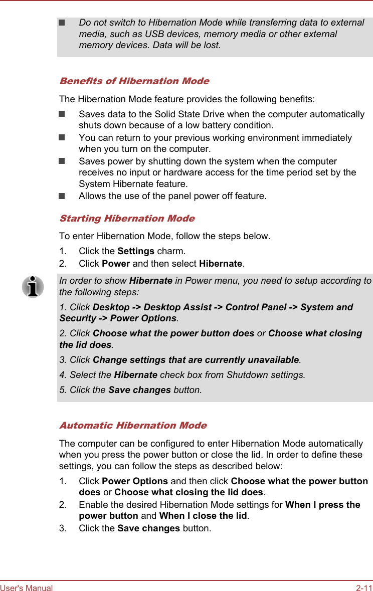 Do not switch to Hibernation Mode while transferring data to externalmedia, such as USB devices, memory media or other externalmemory devices. Data will be lost.Benefits of Hibernation ModeThe Hibernation Mode feature provides the following benefits:Saves data to the Solid State Drive when the computer automaticallyshuts down because of a low battery condition.You can return to your previous working environment immediatelywhen you turn on the computer.Saves power by shutting down the system when the computerreceives no input or hardware access for the time period set by theSystem Hibernate feature.Allows the use of the panel power off feature.Starting Hibernation ModeTo enter Hibernation Mode, follow the steps below.1. Click the Settings charm.2. Click Power and then select Hibernate.In order to show Hibernate in Power menu, you need to setup according tothe following steps:1. Click Desktop -&gt; Desktop Assist -&gt; Control Panel -&gt; System and Security -&gt; Power Options.2. Click Choose what the power button does or Choose what closing the lid does.3. Click Change settings that are currently unavailable.4. Select the Hibernate check box from Shutdown settings.5. Click the Save changes button.Automatic Hibernation ModeThe computer can be configured to enter Hibernation Mode automaticallywhen you press the power button or close the lid. In order to define thesesettings, you can follow the steps as described below:1. Click Power Options and then click Choose what the power button does or Choose what closing the lid does.2. Enable the desired Hibernation Mode settings for When I press the power button and When I close the lid.3. Click the Save changes button.User&apos;s Manual 2-11