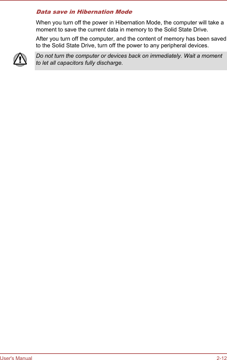 Data save in Hibernation ModeWhen you turn off the power in Hibernation Mode, the computer will take amoment to save the current data in memory to the Solid State Drive.After you turn off the computer, and the content of memory has been savedto the Solid State Drive, turn off the power to any peripheral devices.Do not turn the computer or devices back on immediately. Wait a momentto let all capacitors fully discharge.User&apos;s Manual 2-12