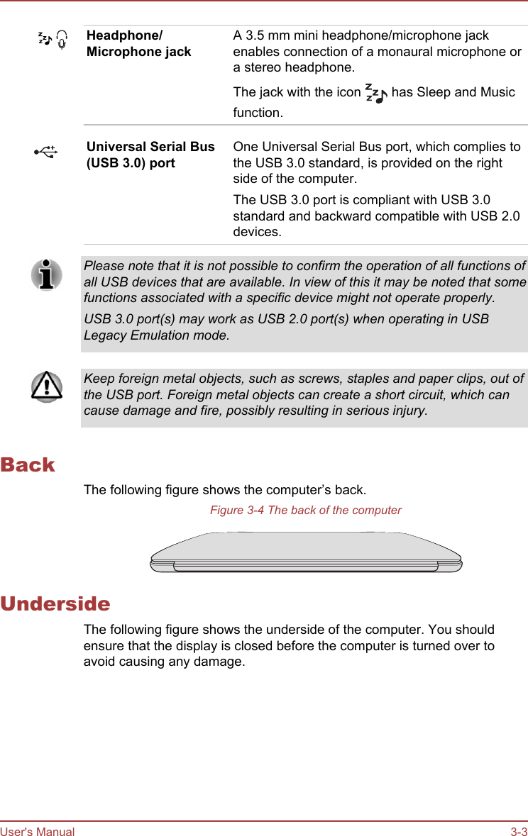 Headphone/Microphone jackA 3.5 mm mini headphone/microphone jackenables connection of a monaural microphone ora stereo headphone.The jack with the icon   has Sleep and Musicfunction.Universal Serial Bus(USB 3.0) portOne Universal Serial Bus port, which complies tothe USB 3.0 standard, is provided on the rightside of the computer.The USB 3.0 port is compliant with USB 3.0standard and backward compatible with USB 2.0devices.Please note that it is not possible to confirm the operation of all functions ofall USB devices that are available. In view of this it may be noted that somefunctions associated with a specific device might not operate properly.USB 3.0 port(s) may work as USB 2.0 port(s) when operating in USBLegacy Emulation mode.Keep foreign metal objects, such as screws, staples and paper clips, out ofthe USB port. Foreign metal objects can create a short circuit, which cancause damage and fire, possibly resulting in serious injury.BackThe following figure shows the computer’s back.Figure 3-4 The back of the computerUndersideThe following figure shows the underside of the computer. You shouldensure that the display is closed before the computer is turned over toavoid causing any damage.User&apos;s Manual 3-3