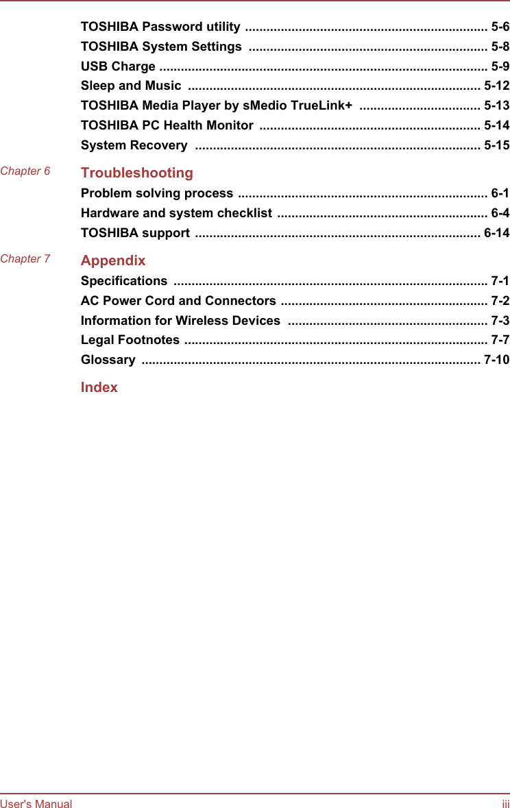 TOSHIBA Password utility .................................................................... 5-6TOSHIBA System Settings  ................................................................... 5-8USB Charge ............................................................................................ 5-9Sleep and Music  .................................................................................. 5-12TOSHIBA Media Player by sMedio TrueLink+  .................................. 5-13TOSHIBA PC Health Monitor  .............................................................. 5-14System Recovery  ................................................................................ 5-15Chapter 6 TroubleshootingProblem solving process ...................................................................... 6-1Hardware and system checklist ........................................................... 6-4TOSHIBA support ................................................................................ 6-14Chapter 7 AppendixSpecifications  ........................................................................................ 7-1AC Power Cord and Connectors .......................................................... 7-2Information for Wireless Devices  ........................................................ 7-3Legal Footnotes ..................................................................................... 7-7Glossary  ............................................................................................... 7-10IndexUser&apos;s Manual iii