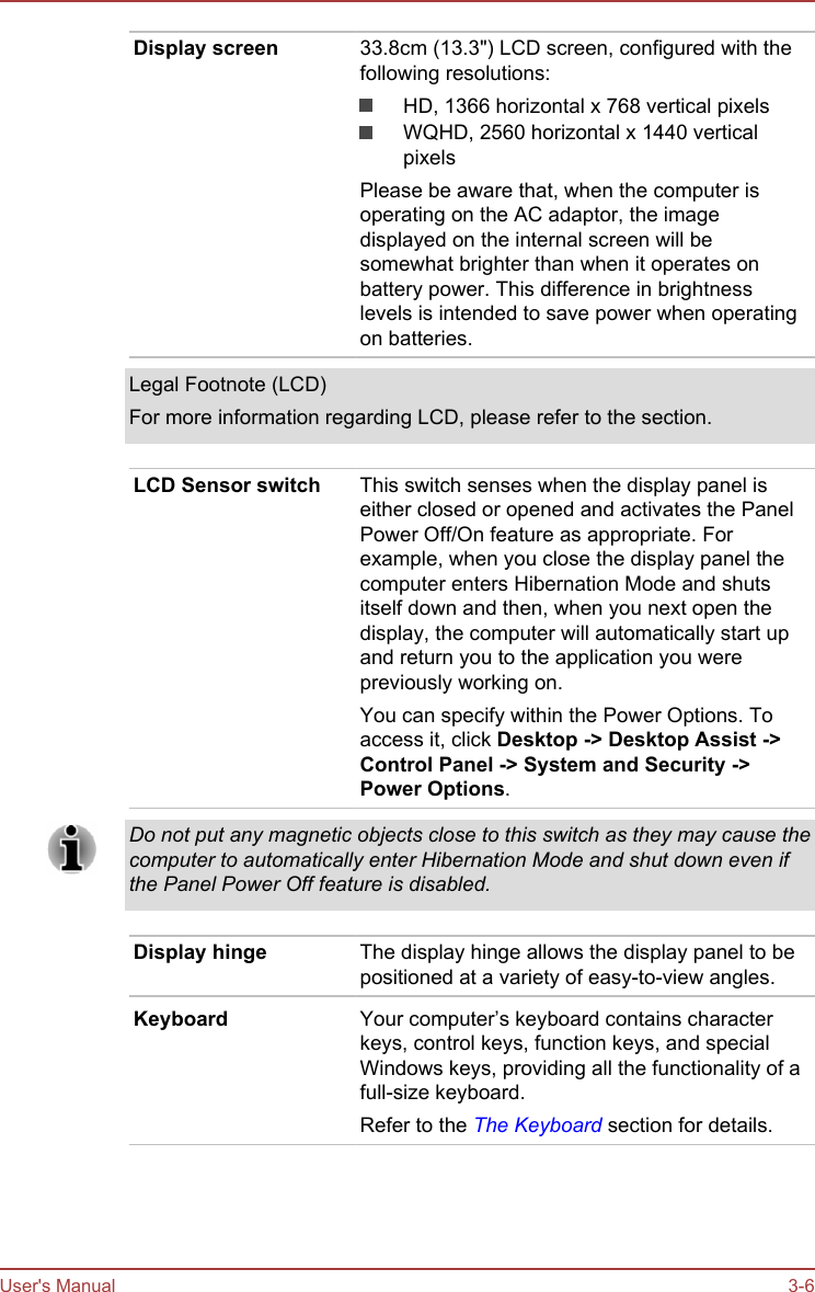 Display screen 33.8cm (13.3&quot;) LCD screen, configured with thefollowing resolutions:HD, 1366 horizontal x 768 vertical pixelsWQHD, 2560 horizontal x 1440 verticalpixelsPlease be aware that, when the computer isoperating on the AC adaptor, the imagedisplayed on the internal screen will besomewhat brighter than when it operates onbattery power. This difference in brightnesslevels is intended to save power when operatingon batteries.Legal Footnote (LCD)For more information regarding LCD, please refer to the section.LCD Sensor switch This switch senses when the display panel iseither closed or opened and activates the PanelPower Off/On feature as appropriate. Forexample, when you close the display panel thecomputer enters Hibernation Mode and shutsitself down and then, when you next open thedisplay, the computer will automatically start upand return you to the application you werepreviously working on.You can specify within the Power Options. Toaccess it, click Desktop -&gt; Desktop Assist -&gt;Control Panel -&gt; System and Security -&gt;Power Options.Do not put any magnetic objects close to this switch as they may cause thecomputer to automatically enter Hibernation Mode and shut down even ifthe Panel Power Off feature is disabled.Display hinge The display hinge allows the display panel to bepositioned at a variety of easy-to-view angles.Keyboard Your computer’s keyboard contains characterkeys, control keys, function keys, and specialWindows keys, providing all the functionality of afull-size keyboard.Refer to the The Keyboard section for details.User&apos;s Manual 3-6