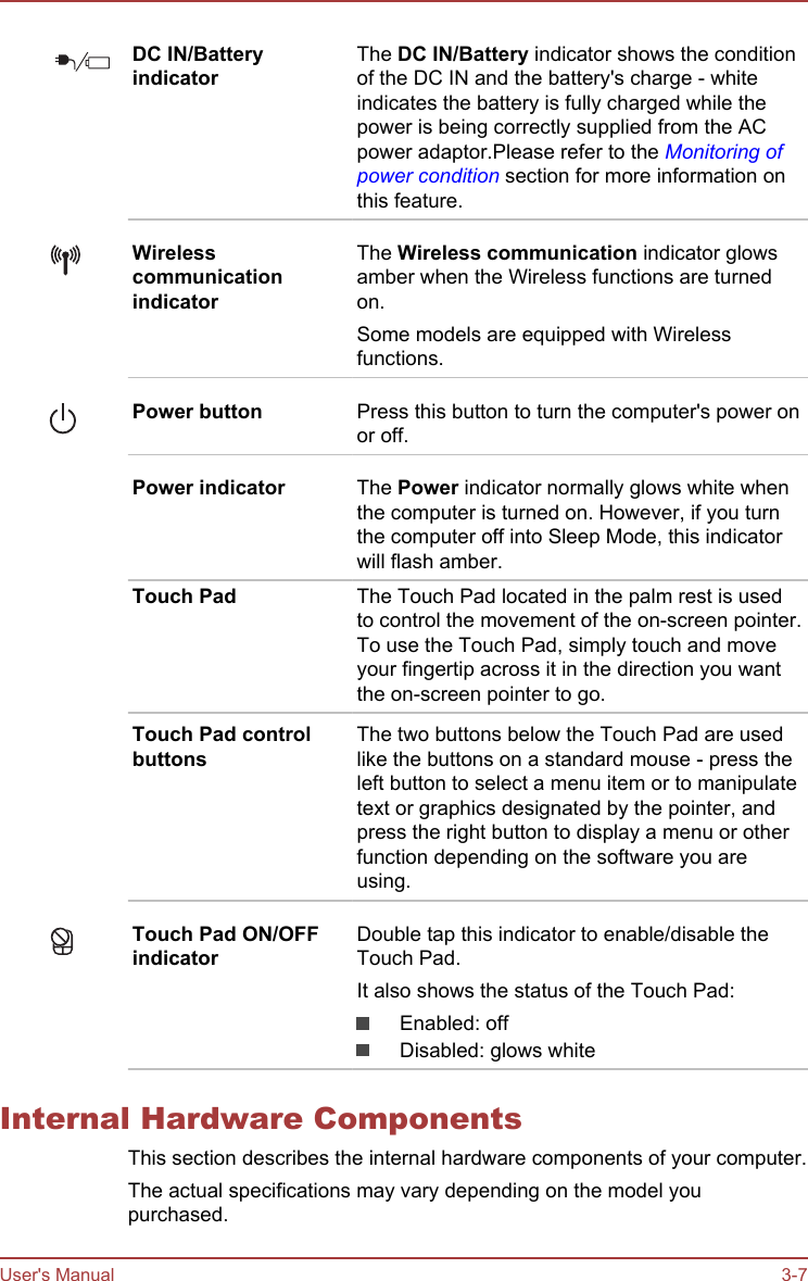 DC IN/BatteryindicatorThe DC IN/Battery indicator shows the conditionof the DC IN and the battery&apos;s charge - whiteindicates the battery is fully charged while thepower is being correctly supplied from the ACpower adaptor.Please refer to the Monitoring ofpower condition section for more information onthis feature.WirelesscommunicationindicatorThe Wireless communication indicator glowsamber when the Wireless functions are turnedon.Some models are equipped with Wirelessfunctions.Power button Press this button to turn the computer&apos;s power onor off.Power indicator The Power indicator normally glows white whenthe computer is turned on. However, if you turnthe computer off into Sleep Mode, this indicatorwill flash amber.Touch Pad The Touch Pad located in the palm rest is usedto control the movement of the on-screen pointer.To use the Touch Pad, simply touch and moveyour fingertip across it in the direction you wantthe on-screen pointer to go.Touch Pad controlbuttonsThe two buttons below the Touch Pad are usedlike the buttons on a standard mouse - press theleft button to select a menu item or to manipulatetext or graphics designated by the pointer, andpress the right button to display a menu or otherfunction depending on the software you areusing.Touch Pad ON/OFFindicatorDouble tap this indicator to enable/disable theTouch Pad.It also shows the status of the Touch Pad:Enabled: offDisabled: glows whiteInternal Hardware ComponentsThis section describes the internal hardware components of your computer.The actual specifications may vary depending on the model youpurchased.User&apos;s Manual 3-7