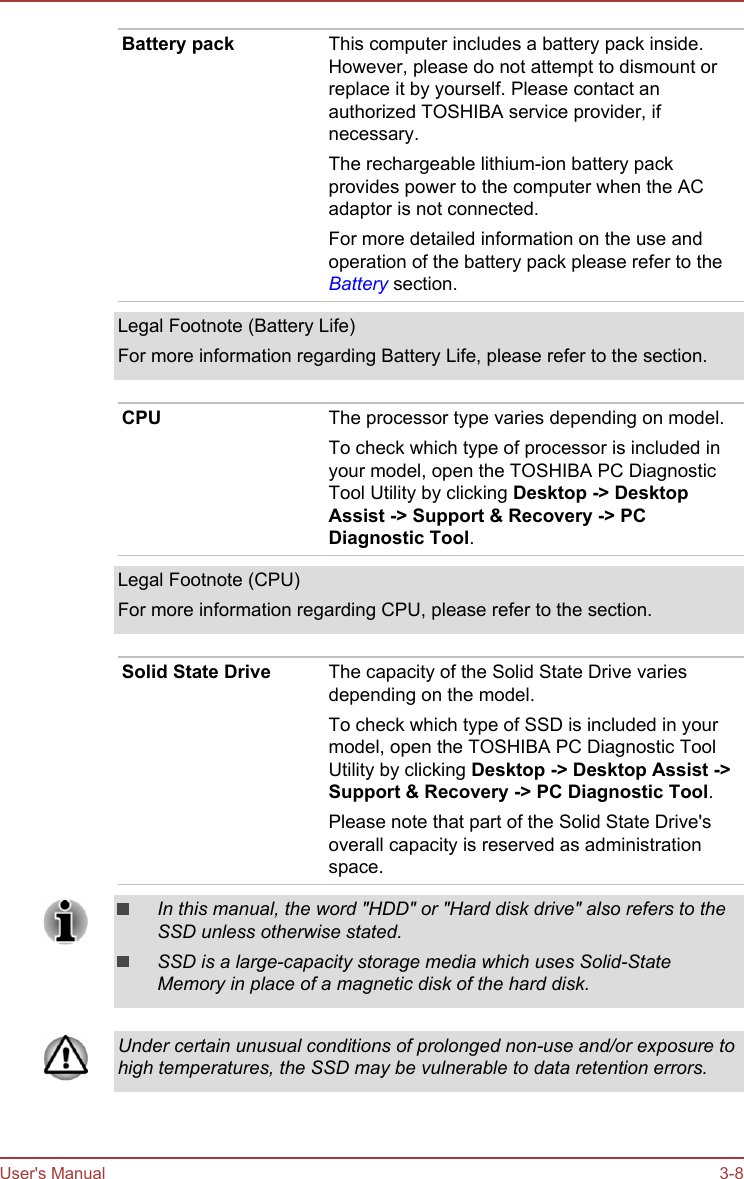 Battery pack This computer includes a battery pack inside.However, please do not attempt to dismount orreplace it by yourself. Please contact anauthorized TOSHIBA service provider, ifnecessary.The rechargeable lithium-ion battery packprovides power to the computer when the ACadaptor is not connected.For more detailed information on the use andoperation of the battery pack please refer to theBattery section.Legal Footnote (Battery Life)For more information regarding Battery Life, please refer to the section.CPU The processor type varies depending on model.To check which type of processor is included inyour model, open the TOSHIBA PC DiagnosticTool Utility by clicking Desktop -&gt; Desktop Assist -&gt; Support &amp; Recovery -&gt; PC Diagnostic Tool.Legal Footnote (CPU)For more information regarding CPU, please refer to the section.Solid State Drive The capacity of the Solid State Drive variesdepending on the model.To check which type of SSD is included in yourmodel, open the TOSHIBA PC Diagnostic ToolUtility by clicking Desktop -&gt; Desktop Assist -&gt;Support &amp; Recovery -&gt; PC Diagnostic Tool.Please note that part of the Solid State Drive&apos;soverall capacity is reserved as administrationspace.In this manual, the word &quot;HDD&quot; or &quot;Hard disk drive&quot; also refers to theSSD unless otherwise stated.SSD is a large-capacity storage media which uses Solid-StateMemory in place of a magnetic disk of the hard disk.Under certain unusual conditions of prolonged non-use and/or exposure tohigh temperatures, the SSD may be vulnerable to data retention errors.User&apos;s Manual 3-8